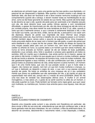 as aberturas em primeiro lugar, para uma garota que faz isso perde a sua dignidade, e é
passível de ser desprezado e rejeitado. Mas quando o homem mostra o seu desejo de
desfrutar dela, ela deve ser favorável a ele e deve mostrar nenhuma mudança em sua
comportamento quando ele a abraça, e devem receber todas as manifestações do seu
amor, como se ela fosse ignorante do estado de sua mente. Mas quando ele tenta beijá-
la ela deveria se opor a ele, quando ele pede para ser autorizado a ter relações sexuais
com ela, ela deve deixá-lo tocar suas partes íntimas apenas e com considerável
dificuldade, e apesar de importunado por ele, ela não deve entregar-se até ele como se
por vontade própria, mas deve resistir às suas tentativas de tê-la. É só, aliás, quando é
certo que ela é realmente amava, e que o amante é certamente dedicado a ela, e não
vai mudar sua mente, que ela deve, então, dar-se até ele, e persuadi-lo a se casar com
ela depressa. Depois de perder sua virgindade ela deve informar seus amigos
confidenciais sobre ele. Aqui termina o trabalho de uma moçapara passar a um homem.
Existem também alguns versos sobre o assunto da seguinte forma: Uma moçaque é
muito procurado depois de se casar com o homem que ela gosta, e quem ela pensa que
seria obediente a ela, e capaz de lhe dar prazer. Mas quando do desejo de riqueza de
uma moçaé casada pelos pais com um homem rico, sem levar em consideração a
caráter ou olhares do noivo, ou quando dado a um homem que tem várias mulheres, ela
nunca se torna anexado ao homem, apesar de ele ser dotado de boas qualidades,
obediente a sua vontade, ativo, forte e saudável, e ansioso para agradá-la em todos os
sentidos. [49] Um marido que é obediente, mas ainda senhor de si mesmo, apesar de
ser pobre e não bonito, é melhor do que aquele que é comum a muitas mulheres, apesar
de ele ser bonito e atraente. As esposas de homens ricos, onde há muitas mulheres, não
são geralmente ligadas a seus maridos, e não são confidenciais com eles, e apesar de
possuir todos os prazeres externos de vida, ainda recorrer a outros homens. Um homem
que é de uma mente baixa, que caiu de sua posição social, e que é muito dada à
viagem, não merece ser casado, nem tem um que tem muitas mulheres e crianças, ou
um que é dedicado ao desporto e jogos de azar, e que vem a sua esposa somente
quando ele gosta. De todos os amantes de uma moçaque ele só é seu verdadeiro
marido que possui as qualidades que são apreciadas por ela, e tal marido só goza de
superioridade real sobre ela, porque ele é o marido de amor.LEGENDA: [Nota 49: Há
uma boa dose de verdade nas observações últimos anos. A mulher é um animal
monogâmico, e mas adora um, e gosta de se sentir sozinha no afeto de um homem, e
não pode suportar os rivais. Pode também ser tomado como regra geral, que quer casar
com mulheres, ou mantidos por, homens ricos amá-los para a sua riqueza, mas não por
si.]



PARTE III
CAPÍTULO V
SOBRE ALGUMAS FORMAS DE CASAMENTO

Quando uma moçanão pode cumprir o seu amante com freqüência em particular, ela
deve enviar a filha de sua ama ele, entendendo-se que ela tem confiança nela, e ela já
havia ganhado mais de seus interesses. Ao ver o homem, a filha da enfermeira deve, no
decorrer da conversa, descrever-lhe o nascimento nobre, a boa disposição, a beleza,


                                                                                      47
 