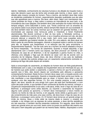 talento, habilidade, conhecimento da natureza humana e da afeição da moçade modo a
para não deixá-lo supor que ela tenha sido enviada pela menina, e deve, assim, criar
afeição pela moçano coração do homem. Para a menina, ela também deve falar sobre
as excelentes qualidades do homem, especialmente daqueles qualidades que ela sabe
que são agradáveis para a menina. Ela deve, além disso, falam com menosprezo das
outros amantes da moça, e falar sobre a avareza ea imprudência de seus pais, e da
inconstância das suas relações. Ela também deve citar exemplos de muitas meninas dos
tempos antigos, como Sakuntala e outros, que, Tendo uniram-se com os amantes de
sua própria casta e sua própria escolha, estava sempre feliz depois em sua sociedade. E
ela deve também dizer de outras meninas que se casaram em grandes famílias, e ser
incomodado por esposas rival, tornou-se pobre e miserável, e foram finalmente
abandonadas. Ela deverá continuar a falar do boa sorte, a felicidade contínua, a
castidade, obediência e carinho do homem, e se a moçafica amorosa com ele, ela deve
procurar atenuar a vergonha [51] e seu medo, bem como suas suspeitas sobre
qualquer catástrofe que poderia resultar da união. Em uma palavra, ela deve atuar em
toda a parte de uma fêmea mensageiro, dizendo a moçatudo sobre o carinho do homem
para ela, os lugares que freqüentava, e os esforços que fez para encontrá-la, e
freqüentemente repetindo: "Vai dar tudo certo se o homem vai levá-lo afastado à força e
de forma inesperada. " As formas de casamento. Quando a moçaé adquirida, e age
abertamente com o homem como sua esposa, ele deve provocar um incêndio a ser
interposto da casa de um Brahman, e de ter espalhado a grama Kusha no chão, e
ofereceu uma oblação o fogo que ele deveria se casar com ela de acordo com os
preceitos da lei religiosa. Depois disso, ele deve informar o seu pais da realidade,
porque é a opinião dos autores antigos que um casamento solenemente contraída no
presença de fogo não pode depois ser anulado.

Após a consumação do casamento, as relações do homem deve ser feita gradualmente,
familiarizado com o caso, e as relações da moçatambém deve ser informado de que, de
tal maneira que pode aceitar a casamento, e ignorar a forma em que foi provocada, e
quando isso é feito, eles devem depois ser conciliados pelo afetuoso e apresenta
comportamento favorável. Desta forma o homem deve casar com a moçade acordo com
a forma Gandharva de casamento. Quando a moçanão pode fazer acima sua mente, ou
não manifestar a sua disponibilidade para se casar, o homem deve obter o seu em
qualquer uma das seguintes formas: (1). Em uma ocasião propícia, e sob pretexto
algum, ele deve, através de uma amiga com quem ele está bem familiarizado, e com
quem ele pode confiar, e que também é bem conhecida da família da menina, começar a
moçatrouxe inesperadamente à sua casa, e ele deve, então, levar o fogo da casa de um
Brahman, e prosseguir como antes descrito. (2.) Quando o casamento da moçacom
alguma outra pessoa se aproxima, o homem deve menosprezar o futuro marido ao
máximo na mente da mãe da menina, e em seguida, tendo obtido a garota para ir com
ela consentimento da mãe para uma casa vizinha, ele deve levar o fogo da casa de um
Brahman, e prosseguir como acima. (3.) O homem deve tornar-se um grande amigo do
irmão da menina, disse o irmão estar da mesma idade si mesmo, e viciados em
cortesãs, e de intrigas com as esposas de outras pessoas, e deve dar-lhe assistência
em tais assuntos, e também dar-lhe presentes ocasionais. Em seguida, deve dizer-lhe
sobre seu grande amor por sua irmã, assim como os jovens se sacrificar até mesmo sua
vida para o bem daqueles que podem ser da mesma idade, hábitos, disposições e como


                                                                                    48
 