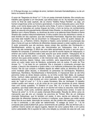 6. O Runga Anunga, ou o estágio de amor, também chamado Kamaledhiplava, ou de um
barco no oceano do amor.

O autor de "Segredos do Amor" (n º 1) foi um poeta chamado Kukkoka. Ele compôs seu
trabalho para agradar a um Venudutta, que talvez fosse um rei. Ao escrever seu próprio
nome no final de cada capítulo, ele se chama "Siddha Patiya Pandita", ou seja, um
homem engenhoso entre os homens aprenderam. A obra foi traduzida para o ano Hindi
atrás, e em nome desse autor foi escrito como Koka. E como o mesmo nome, penetrou
em todas as traduções em outras línguas da Índia, o livro se tornou do conhecimento
geral, eo assunto era popularmente chamado Koka Shastra, ou doutrinas de Koka, que é
idêntico com o Kama Shastra, ou doutrinas de amor e as palavras Koka Shastra e Kama
Shastra são usados indiscriminadamente. A obra contém cerca de oitocentos e versos, e
está dividido em dez capítulos, que são chamados Pachivedas. Algumas das coisas de
que trata este trabalho não se encontram no Vatsyayana, como as quatro classes de
mulheres, viz., a Padmini, Chitrini, Shankini e Hastini, como também a enumeração dos
dias e horas em que as mulheres de diferentes classes passam a estar sujeitos ao amor.
O autor acrescenta que ele escreveu essas coisas das opiniões dos Gonikaputra e
Nandikeshwara, ambos os quais são mencionados por Vatsyayana, mas a sua
obras não são existentes. É difícil dar uma idéia aproximada de como o ano em que o
trabalho foi composto. É somente a presumir que ele foi escrito depois de Vatsyayana, e
anterior aos outros trabalhos sobre este assunto que ainda existem. Vatsyayana dá os
nomes de dez autores sobre o assunto, todos os cujas obras ele consultados, mas
nenhum dos quais ainda existem, e não mencionar este. Isso tenderia para mostrar que
Kukkoka escreveu depois Vatsya, caso contrário, seria seguramente Vatsya referi-lo
como um autor neste ramo de literatura, juntamente com os outros. O autor da 'Five
Arrows "(n. º 2 da lista) foi um Jyotirisha. Ele é chamado o ornamento principal dos
poetas, o tesouro dos sessenta e quatro artes, e os melhores professores das regras da
música. Ele diz que compôs a trabalho depois de refletir sobre os aforismos de amor
como revelado pelos deuses, e estudando os pareceres da Gonikaputra, Muladeva,
babhravya, Ramtideva, Nundikeshwara e Kshemandra. É impossível dizer se ele tinha
percorreu todas as obras desses autores, ou só tinha ouvido falar deles, de qualquer
forma, nenhum deles parecem ser de existência agora. Este trabalho contém quase
seiscentos versos, e está dividido em cinco capítulos, chamado Sayakas ou setas. O
autor de "Light of Love" (n º 3) foi o poeta Gunakara, filho de Vechapati. O trabalho
contém quatro cem versos, e só dá conta de um curto das doutrinas do amor, lidando
mais com outras questões. "A Garland of Love '(No. 4) é a obra do famoso poeta
Jayadeva, que disse sobre ele que ele é um escritor em todos os assuntos. Este tratado
é, no entanto, muito curta, contendo apenas cento e twenty-cinco versos. O autor do
"Sprout de amor" (n. 5) foi um poeta chamado Bhanudatta. Resulta do último verso do
manuscrito que ele era um morador da província de Tirhoot, filho de um brâmane
chamado Ganeshwar, que foi também um poeta. A obra, escrita em sânscrito, dá a
descrição de diferentes classes de homens e mulheres, suas classes que estão sendo
feitos fora de sua idade, descrição de conduta, etc Ele contém três capítulos, e sua data
é não é conhecida, e não pode ser determinado. "O estágio do amor" (n. º 6) foi
composta pelo poeta Kullianmull, para o divertimento de Ladkhan, filho de Ahmed Lodi, o
Ladkhan mesmo sendo em alguns lugares, falaram de como Ladana Mull, e em outros
como Ladanaballa. Ele é suposto ter sido uma relação ou conexão da casa de Lodi, que


                                                                                       5
 