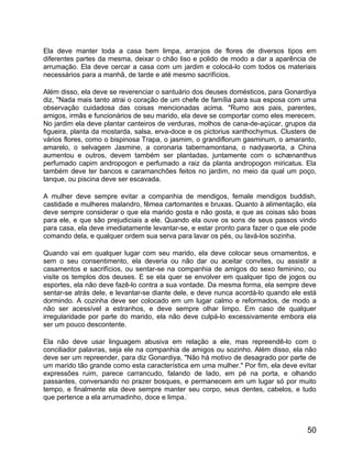 Ela deve manter toda a casa bem limpa, arranjos de flores de diversos tipos em
diferentes partes da mesma, deixar o chão liso e polido de modo a dar a aparência de
arrumação. Ela deve cercar a casa com um jardim e colocá-lo com todos os materiais
necessários para a manhã, de tarde e até mesmo sacrifícios.

Além disso, ela deve se reverenciar o santuário dos deuses domésticos, para Gonardiya
diz, "Nada mais tanto atrai o coração de um chefe de família para sua esposa com uma
observação cuidadosa das coisas mencionadas acima. "Rumo aos pais, parentes,
amigos, irmãs e funcionários de seu marido, ela deve se comportar como eles merecem.
No jardim ela deve plantar canteiros de verduras, molhos de cana-de-açúcar, grupos da
figueira, planta da mostarda, salsa, erva-doce e os pictorius xanthochymus. Clusters de
vários flores, como o bispinosa Trapa, o jasmim, o grandiflorum gasminum, o amaranto,
amarelo, o selvagem Jasmine, a coronaria tabernamontana, o nadyaworta, a China
aumentou e outros, devem também ser plantadas, juntamente com o schænanthus
perfumado capim andropogon e perfumado a raiz da planta andropogon miricatus. Ela
também deve ter bancos e caramanchões feitos no jardim, no meio da qual um poço,
tanque, ou piscina deve ser escavada.

A mulher deve sempre evitar a companhia de mendigos, female mendigos buddish,
castidade e mulheres malandro, fêmea cartomantes e bruxas. Quanto à alimentação, ela
deve sempre considerar o que ela marido gosta e não gosta, e que as coisas são boas
para ele, e que são prejudiciais a ele. Quando ela ouve os sons de seus passos vindo
para casa, ela deve imediatamente levantar-se, e estar pronto para fazer o que ele pode
comando dela, e qualquer ordem sua serva para lavar os pés, ou lavá-los sozinha.

Quando vai em qualquer lugar com seu marido, ela deve colocar seus ornamentos, e
sem o seu consentimento, ela deveria ou não dar ou aceitar convites, ou assistir a
casamentos e sacrifícios, ou sentar-se na companhia de amigos do sexo feminino, ou
visite os templos dos deuses. E se ela quer se envolver em qualquer tipo de jogos ou
esportes, ela não deve fazê-lo contra a sua vontade. Da mesma forma, ela sempre deve
sentar-se atrás dele, e levantar-se diante dele, e deve nunca acordá-lo quando ele está
dormindo. A cozinha deve ser colocado em um lugar calmo e reformados, de modo a
não ser acessível a estranhos, e deve sempre olhar limpo. Em caso de qualquer
irregularidade por parte do marido, ela não deve culpá-lo excessivamente embora ela
ser um pouco descontente.

Ela não deve usar linguagem abusiva em relação a ele, mas repreendê-lo com o
conciliador palavras, seja ele na companhia de amigos ou sozinho. Além disso, ela não
deve ser um repreender, para diz Gonardiya, "Não há motivo de desagrado por parte de
um marido tão grande como esta característica em uma mulher." Por fim, ela deve evitar
expressões ruim, parece carrancudo, falando de lado, em pé na porta, e olhando
passantes, conversando no prazer bosques, e permanecem em um lugar só por muito
tempo, e finalmente ela deve sempre manter seu corpo, seus dentes, cabelos, e tudo
que pertence a ela arrumadinho, doce e limpa.



                                                                                    50
 