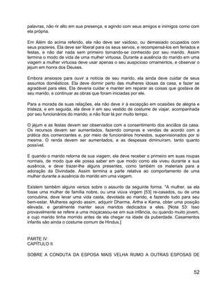 palavras, não rir alto em sua presença, e agindo com seus amigos e inimigos como com
ela própria.

Em Além do acima referido, ela não deve ser vaidoso, ou demasiado ocupados com
seus prazeres. Ela deve ser liberal para os seus servos, e recompensá-los em feriados e
festas, e não dar nada sem primeiro tornando-se conhecido por seu marido. Assim
termina o modo de vida de uma mulher virtuosa. Durante a ausência do marido em uma
viagem a mulher virtuosa deve usar apenas o seu auspicioso ornamentos, e observar o
jejum em honra dos Deuses.

Embora ansiosos para ouvir a notícia de seu marido, ela ainda deve cuidar de seus
assuntos domésticos. Ela deve dormir perto das mulheres idosas da casa, e fazer se
agradável para eles. Ela deveria cuidar e manter em reparar as coisas que gostava de
seu marido, e continuar as obras que foram iniciadas por ele.

Para a morada de suas relações, ela não deve ir à excepção em ocasiões de alegria e
tristeza, e em seguida, ela deve ir em seu vestido de costume de viajar, acompanhada
por seu funcionários do marido, e não ficar lá por muito tempo.

O jejum e as festas devem ser observados com a consentimento dos anciãos da casa.
Os recursos devem ser aumentados, fazendo compras e vendas de acordo com a
prática dos comerciantes e, por meio de funcionários honestos, supervisionados por si
mesma. O renda devem ser aumentados, e as despesas diminuíram, tanto quanto
possível.

E quando o marido retorna de sua viagem, ela deve receber o primeiro em suas roupas
normais, de modo que ele possa saber em que modo como ela viveu durante a sua
ausência, e deve trazer-lhe alguns presentes, como também os materiais para a
adoração da Divindade. Assim termina a parte relativa ao comportamento de uma
mulher durante a ausência do marido em uma viagem.

Existem também alguns versos sobre o assunto da seguinte forma. "A mulher, se ela
fosse uma mulher de família nobre, ou uma viúva virgem [53] re-casados, ou de uma
concubina, deve levar uma vida casta, devotada ao marido, e fazendo tudo para seu
bem-estar. Mulheres agindo assim, adquirir Dharma, Artha e Kama, obter uma posição
elevada, e geralmente manter seus maridos dedicados a eles. [Nota 53: Isso
provavelmente se refere a uma moçacasou-se em sua infância, ou quando muito jovem,
e cujo marido tinha morrido antes de ela chegar na idade da puberdade. Casamentos
infantis são ainda o costume comum de Hindus.]


PARTE IV
CAPÍTULO II

SOBRE A CONDUTA DA ESPOSA MAIS VELHA RUMO A OUTRAS ESPOSAS DE



                                                                                    52
 