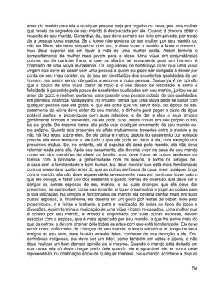 amor do marido para ela a qualquer pessoa, seja por orgulho ou raiva, por uma mulher
que revela os segredos de seu marido é desprezada por ele. Quanto à procura obter o
respeito de seu marido, Gonardiya diz, que deve sempre ser feito em privado, por medo
de a pessoa idosa esposa. Se o idoso não gostava de ser mulher por seu marido, ou
não ter filhos, ela deve simpatizar com ela, e deve fazer o marido a fazer o mesmo,
mas deve superar ela em levar a vida de uma mulher casta. Assim termina o
comportamento da mulher mais jovem para o idoso. Uma viúva em circunstâncias
pobres, ou de carácter fraco, e que os aliados se novamente para um homem, é
chamado de uma viúva re-casados. Os seguidores de babhravya dizer que uma viúva
virgem não deve se casar com uma pessoa a quem ela pode ser obrigada a deixar por
conta de seu mau caráter, ou de seu ser destituídos dos excelentes qualidades de um
homem, ela assim sendo obrigados a recorrer a outra pessoa. Gonardya é de opinião
que a causa de uma viúva casar de novo é o seu desejo de felicidade, e como a
felicidade é garantido pela posse de excelentes qualidades em seu marido, juntou-se ao
amor de gozo, é melhor, portanto, para garantir uma pessoa dotada de tais qualidades,
em primeira instância. Vatsyayana no entanto pensa que uma viúva pode se casar com
qualquer pessoa que ela gosta, e que ela acha que vai servir dela. Na época de seu
casamento da viúva deve obter do seu marido, o dinheiro para pagar o custo da água
potável partes, e piqueniques com suas relações, e de dar a eles e seus amigos
gentilmente brindes e presentes, ou ela pode fazer essas coisas em seu próprio custo,
se ela gosta. Da mesma forma, ela pode usar qualquer ornamento de seu marido ou
ela própria. Quanto aos presentes de afeto mutuamente trocados entre o marido e se
não há fixo regra sobre eles. Se ela deixa o marido depois do casamento por vontade
própria, ela deve restaurar a ele tudo o que ele pode ter dado a ela, com exceção dos
presentes mútuo. Se, no entanto, ela é expulsa do casa pelo marido, ela não deve
retornar nada para ele. Após seu casamento, ela deveria viver na casa de seu marido
como um dos membros do chefe da família, mas deve tratar as outras senhoras da
família com a bondade, a generosidade com os servos, e todos os amigos de
a casa com a familiaridade e bom humor. Ela deve mostrar que está mais familiarizado
com os sessenta e quatro artes do que as outras senhoras da casa, e em qualquer briga
com o marido, ela não deve repreendê-lo severamente, mas em particular fazer tudo o
que ele deseja, e fazer uso dos sessenta e quatro formas de diversão. Ela deve ser a
obrigar as outras esposas de seu marido, e às suas crianças que ela deve dar
presentes, se comportam como sua amante, e fazer ornamentos e jogar as coisas para
a sua utilização. Na amigos e funcionários do marido ela deveria confiar mais em suas
outras esposas, e, finalmente, ela deveria ter um gosto por festas de beber, indo para
piqueniques, ir a feiras e festivais, e para a realização de todos os tipos de jogos e
diversões. Assim termina a realização de uma viúva virgem re-casados. Uma mulher que
é odiado por seu marido, e irritado e angustiado por suas outras esposas, devem
associar com a esposa, que é mais apreciado por seu marido, e que lhe serve mais do
que os outros, e devem ensinar dela todas as artes com que está familiarizado. Ela deve
servir como enfermeira de crianças de seu marido, e tendo adquirida ao longo de seus
amigos ao seu lado, deve fazê-lo através deles, conhecer de sua devoção a ele. Em
cerimônias religiosas, ela deve ser um líder, como também em votos e jejuns, e não
deve realizar um bom demais opinião de si mesma. Quando o marido está deitado em
sua cama, ela só deve chegar perto dele quando ele é agradável ele, e nunca deve
repreendê-lo, ou obstinação show de qualquer maneira. Se o marido acontece a disputa


                                                                                    54
 