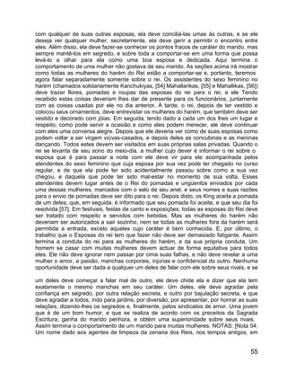com qualquer de suas outras esposas, ela deve conciliá-las umas às outras, e se ele
deseja ver qualquer mulher, secretamente, ela deve gerir a permitir o encontro entre
eles. Além disso, ela deve fazer-se conhecer os pontos fracos de caráter do marido, mas
sempre mantê-los em segredo, e sobre toda a comportar-se em uma forma que possa
levá-lo a olhar para ela como uma boa esposa e dedicada. Aqui termina o
comportamento de uma mulher não gostava de seu marido. As seções acima irá mostrar
como todas as mulheres do harém do Rei estão a comportar-se e, portanto, teremos
agora falar separadamente somente sobre o rei. Os assistentes do sexo feminino no
harém (chamados solidariamente Kanchukiyas, [54] Mahallarikas, [55] e Mahallikas, [56])
deve trazer flores, pomadas e roupas das esposas do rei para o rei, e ele Tendo
recebido estas coisas deveriam lhes dar de presente para os funcionários, juntamente
com as coisas usadas por ele no dia anterior. À tarde, o rei, depois de ter vestido e
colocou seus ornamentos, deve entrevistar os mulheres do harém, que também deve ser
vestido e decorado com jóias. Em seguida, tendo dado a cada um dos lhes um lugar e
respeito, como pode servir a ocasião e como eles podem merecer, ele deve continuar
com eles uma conversa alegre. Depois que ele deveria ver como de suas esposas como
podem voltar a ser virgem viúvas-casados, e depois deles as concubinas e as meninas
dançando. Todos estes devem ser visitados em suas próprias salas privadas. Quando o
rei se levanta de seu sono do meio-dia, a mulher cujo dever é informar o rei sobre o
esposa que é para passar a noite com ele deve vir para ele acompanhada pelos
atendentes do sexo feminino que cuja esposa por sua vez pode ter chegado no curso
regular, e de que ela pode ter sido acidentalmente passou sobre como a sua vez
chegou, e daquela que pode ter sido mal-estar no momento de sua volta. Esses
atendentes devem lugar antes de o Rei do pomadas e ungüentos enviados por cada
uma dessas mulheres, marcados com o selo de seu anel, e seus nomes e suas razões
para o envio de pomadas deve ser dito para o rei. Depois disto, os King aceita a pomada
de um deles, que, em seguida, é informado que seu pomada foi aceite, e que seu dia foi
resolvida [57]. Em festivais, festas de canto e exposições, todas as esposas do Rei deve
ser tratado com respeito e servidos com bebidas. Mas as mulheres do harém não
deveriam ser autorizados a sair sozinho, nem se todas as mulheres fora da harém será
permitida a entrada, exceto aqueles cujo caráter é bem conhecida. E, por último, o
trabalho que o Esposas do rei tem que fazer não deve ser demasiado fatigante. Assim
termina a conduta do rei para as mulheres do harém, e da sua própria conduta. Um
homem se casar com muitas mulheres devem actuar de forma equitativa para todos
eles. Ele não deve ignorar nem passar por cima suas falhas, e não deve revelar a uma
mulher o amor, a paixão, manchas corporais, injúrias e confidencial do outro. Nenhuma
oportunidade deve ser dada a qualquer um deles de falar com ele sobre seus rivais, e se

um deles deve começar a falar mal de outro, ele deve chide ela e dizer que ela tem
exatamente o mesmo manchas em seu caráter. Um deles, ele deve agradar pela
confiança em segredo, por outra relação secreta, e outro por bajulação secreta, e que
deve agradar a todos, indo para jardins, por diversão, por apresentar, por honrar as suas
relações, dizendo-lhes os segredos e, finalmente, pelos sindicatos de amor. Uma jovem
que é de um bom humor, e que se realiza de acordo com os preceitos da Sagrada
Escritura, ganha do marido penhora, e obtém uma superioridade sobre seus rivais.
Assim termina o comportamento de um marido para muitas mulheres. NOTAS: [Nota 54:
Um nome dado aos agentes de limpeza da zenana dos Reis, nos tempos antigos, em


                                                                                      55
 