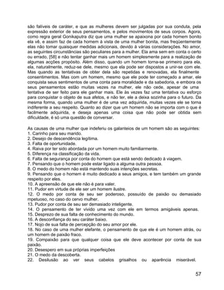 são falíveis de caráter, e que as mulheres devem ser julgadas por sua conduta, pela
expressão exterior de seus pensamentos, e pelos movimentos de seus corpos. Agora,
como regra geral Gonikaputra diz que uma mulher se apaixona por cada homem bonito
ela vê, e assim faz de cada homem à vista de uma mulher bonita, mas freqüentemente
elas não tomar quaisquer medidas adicionais, devido à várias considerações. No amor,
as seguintes circunstâncias são peculiares para a mulher. Ela ama sem em conta o certo
ou errado, [58] e não tentar ganhar mais um homem simplesmente para a realização de
algumas acções propósito. Além disso, quando um homem torna-se primeiro para ela,
ela, naturalmente, reduz-se dele, mesmo que ela pode ser dispostos a unir-se com ele.
Mas quando as tentativas de obter dela são repetidas e renovadas, ela finalmente
consentimentos. Mas com um homem, mesmo que ele pode ter começado a amar, ele
conquista seus sentimentos de uma conta para moralidade e da sabedoria, e embora os
seus pensamentos estão muitas vezes na mulher, ele não cede, apesar de uma
tentativa de ser feito para ele ganhar mais. Ele às vezes faz uma tentativa ou esforço
para conquistar o objeto de sua afetos, e não ter, ele a deixa sozinha para o futuro. Da
mesma forma, quando uma mulher é de uma vez adquirida, muitas vezes ele se torna
indiferente a seu respeito. Quanto ao dizer que um homem não se importa com o que é
facilmente adquirida, e deseja apenas uma coisa que não pode ser obtida sem
dificuldade, é só uma questão de conversar.

As causas de uma mulher que indeferiu os galanteios de um homem são as seguintes:
1. Carinho para seu marido.
2. Desejo de descendência legítima.
3. Falta de oportunidade.
4. Raiva por ter sido abordada por um homem muito familiarmente.
5. Diferença na classificação da vida.
6. Falta de segurança por conta do homem que está sendo dedicado à viagem.
7. Pensando que o homem pode estar ligado a alguma outra pessoa.
8. O medo do homem não está mantendo suas intenções secretas.
9. Pensando que o homem é muito dedicado a seus amigos, e tem também um grande
respeito por eles.
10. A apreensão de que ele não é para valer.
11. Pudor em virtude de ele ser um homem ilustre.
12. O medo por conta de seu ser poderoso, possuído de paixão ou demasiado
mpetuoso, no caso do cervo mulher.
13. Pudor por conta de seu ser demasiado inteligente.
14. O pensamento de ter vivido uma vez com ele em termos amigáveis apenas.
15. Desprezo de sua falta de conhecimento do mundo.
16. A desconfiança do seu caráter baixo.
17. Nojo de sua falta de percepção do seu amor por ele.
18. No caso de uma mulher elefante, o pensamento de que ele é um homem atrás, ou
um homem de paixão fraco.
19. Compaixão para que qualquer coisa que ele deve acontecer por conta de sua
paixão.
20. Desespero em sua próprias imperfeições
21. O medo da descoberta.
22. Desilusão ao ver seus cabelos grisalhos ou aparência miserável.


                                                                                     57
 