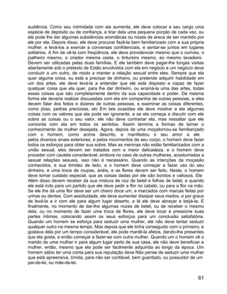 audiência. Como seu intimidade com ela aumenta, ele deve colocar a seu cargo uma
espécie de depósito ou de confiança, e tirar dela uma pequena porção de cada vez, ou
ele pode lhe dar algumas substâncias aromáticas ou nozes de areca de ser mantido por
ele por ela. Depois disso, ele deve procurar fazê-la bem familiarizado com a sua própria
mulher, e levá-los a exercer a conversas confidenciais, e sentar-se juntos em lugares
solitários. A fim de vê-la com freqüência, ele deve providenciar mesmo que o ourives, o
joalheiro mesmo, o criador mesma cesta, o tintureiro mesmo, eo mesmo lavadeiro
Devem ser utilizadas pelas duas famílias. E ele também deve pagar-lhe longas visitas
abertamente sob o pretexto de Estão envolvidos com ela em negócio e um negócio deve
conduzir a um outro, de modo a manter a relação sexual entre eles. Sempre que ela
quer alguma coisa, ou está a precisar de dinheiro, ou pretende adquirir habilidade em
um dos artes, ele deve levá-la a entender que ele está disposto e capaz de fazer
qualquer coisa que ela quer, para lhe dar dinheiro, ou ensiná-la uma das artes, todas
essas coisas que são completamente dentro da sua capacidade e poder. Da mesma
forma ele deveria realizar discussões com ela em companhia de outras pessoas, e eles
devem falar dos feitos e dizeres de outras pessoas, e examinar as coisas diferentes,
como jóias, pedras preciosas, etc Em tais ocasiões ele deve mostrar a ela algumas
coisas com os valores que ela pode ser ignorante, e se ela começa a discutir com ele
sobre as coisas ou o seu valor, ele não deve contrariar ela, mas ressaltar que ele
concorda com ela em todos os sentidos. Assim termina a formas de tornar o
conhecimento da mulher desejada. Agora, depois de uma moçatornou-se familiarizado
com o homem, como acima descrito, e manifestou o seu amor a ele
pelos diversos sinais exteriores, e pelos movimentos de seu corpo, o homem deve fazer
todos os esforços para obter sua sobre. Mas as meninas não estão familiarizados com a
união sexual, eles devem ser tratados com a maior delicadeza, e o homem deve
proceder com cautela considerável, embora no caso de outras mulheres, acostumadas a
sexual relações sexuais, isso não é necessário. Quando as intenções da moçasão
conhecidos, e sua timidez de lado, a o homem deve começar a fazer uso do seu
dinheiro, e uma troca de roupas, anéis, e as flores devem ser feito. Neste, o homem
deve tomar cuidado especial, que as coisas dadas por ele são bonitos e valiosos. Ele
Além disso devem receber da sua mistura de noz de betel e folhas de betel, e quando
ele está indo para um partido que ele deve pedir a flor no cabelo, ou para a flor na mão.
Se ele lhe dá uma flor deve ser um cheiro doce um, e marcados com marcas feitas por
unhas ou dentes. Com assiduidade, ele deve aumentar dissipar seus medos, e por graus
de levá-la a ir com ele para algum lugar deserto, e lá ele deve abraçar e beijá-la. E
finalmente, no momento de dar-lhe algumas nozes de betel, ou de receber o mesmo
dela, ou no momento de fazer uma troca de flores, ele deve tocar e pressione suas
partes íntimas, colocando assim os seus esforços para um conclusão satisfatória.
Quando um homem se esforça para seduzir uma mulher, ele não deve tentar seduzir
qualquer outro na mesma tempo. Mas depois que ele tinha conseguido com o primeiro, e
gostava dela por um tempo considerável, ele pode mantê-la afetos, dando-lhe presentes
que ela gosta, e então começar a fazer-se com outra mulher. Quando um o homem vê o
marido de uma mulher ir para algum lugar perto de sua casa, ele não deve beneficiar a
mulher, então, mesmo que ela pode ser facilmente adquirida ao longo da época. Um
homem sábio ter uma conta para sua reputação deve Não pense de seduzir uma mulher
que está apreensiva, tímida, para não ser confiável, bem guardado, ou possuidor de um
pai-de-lei, ou mãe-de-lei.


                                                                                      61
 