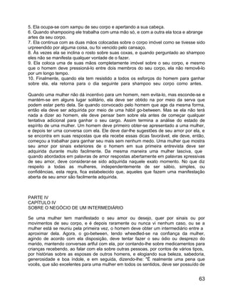 5. Ela ocupa-se com xampu de seu corpo e apertando a sua cabeça.
6. Quando shampooing ele trabalha com uma mão só, e com a outra ela toca e abrange
artes da seu corpo.
7. Ela continua com as duas mãos colocadas sobre o corpo imóvel como se tivesse sido
urpreendido por alguma coisa, ou foi vencido pelo cansaço.
8. Às vezes ela se inclina o rosto sobre suas coxas, e quando perguntado ao shampoo
eles não se manifesta qualquer vontade de o fazer.
9. Ela coloca uma de suas mãos completamente imóvel sobre o seu corpo, e mesmo
que o homem deve pressioná-lo entre dois membros do seu corpo, ela não removê-lo
por um longo tempo.
10. Finalmente, quando ela tem resistido a todos os esforços do homem para ganhar
sobre ela, ela retorna para o dia seguinte para shampoo seu corpo como antes.

Quando uma mulher não dá incentivo para um homem, nem evita-lo, mas esconde-se e
mantém-se em alguns lugar solitário, ela deve ser obtido na por meio da serva que
podem estar perto dela. Se quando convocado pelo homem que age da mesma forma,
então ela deve ser adquirida por meio de uma hábil go-between. Mas se ela não terá
nada a dizer ao homem, ele deve pensar bem sobre ela antes de começar qualquer
tentativa adicional para ganhar o seu cargo. Assim termina a análise do estado de
espírito de uma mulher. Um homem deve primeiro obter-se apresentado a uma mulher,
e depois ter uma conversa com ela. Ele deve dar-lhe sugestões de seu amor por ela, e
se encontra em suas respostas que ela recebe essas dicas favorável, ele deve, então,
começou a trabalhar para ganhar seu mais sem nenhum medo. Uma mulher que mostra
seu amor por sinais exteriores de o homem em sua primeira entrevista deve ser
adquirida durante muito facilmente. Da mesma maneira uma mulher lasciva, que
quando abordados em palavras de amor respostas abertamente em palavras xpressivas
de seu amor, deve considerar-se sido adquirida naquele exato momento. No que diz
respeito a todas as mulheres, independentemente de ser sábio, simples, ou
confidências, esta regra, fica estabelecido que, aqueles que fazem uma manifestação
aberta de seu amor são facilmente adquirida.



PARTE IV
CAPÍTULO IV
SOBRE O NEGÓCIO DE UM INTERMEDIÁRIO

Se uma mulher tem manifestado o seu amor ou desejo, quer por sinais ou por
movimentos de seu corpo, e é depois raramente ou nunca vi nenhum caso, ou se a
mulher está se reuniu pela primeira vez, o homem deve obter um intermediário entre a
aproximar dela. Agora, o go-between, tendo wheedled-se na confiança da mulher,
agindo de acordo com ela disposição, deve tentar fazer o seu ódio ou desprezo do
marido, mantendo conversas artful com ela, por contando-lhe sobre medicamentos para
crianças recebendo, ao falar com ela sobre outras pessoas, por contos de vários tipos,
por histórias sobre as esposas de outros homens, e elogiando sua beleza, sabedoria,
generosidade e boa índole, e em seguida, dizendo-lhe: "É realmente uma pena que
vocês, que são excelentes para uma mulher em todos os sentidos, deve ser possuído de


                                                                                   63
 