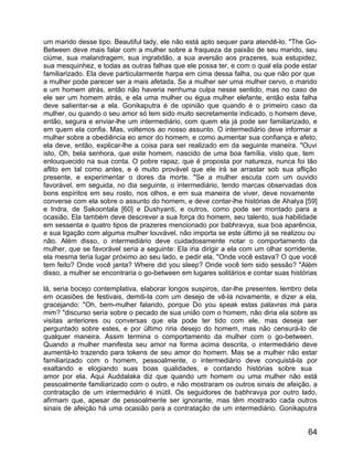 um marido desse tipo. Beautiful lady, ele não está apto sequer para atendê-lo. "The Go-
Between deve mais falar com a mulher sobre a fraqueza da paixão de seu marido, seu
ciúme, sua malandragem, sua ingratidão, a sua aversão aos prazeres, sua estupidez,
sua mesquinhez, e todas as outras falhas que ele possa ter, e com o qual ela pode estar
familiarizado. Ela deve particularmente harpa em cima dessa falha, ou que não por que
a mulher pode parecer ser a mais afetada. Se a mulher ser uma mulher cervo, o marido
e um homem atrás, então não haveria nenhuma culpa nesse sentido, mas no caso de
ele ser um homem atrás, e ela uma mulher ou égua mulher elefante, então esta falha
deve salientar-se a ela. Gonikaputra é de opinião que quando é o primeiro caso da
mulher, ou quando o seu amor só tem sido muito secretamente indicado, o homem deve,
então, segura e enviar-lhe um intermediário, com quem ela já pode ser familiarizado, e
em quem ela confia. Mas, voltemos ao nosso assunto. O intermediário deve informar a
mulher sobre a obediência eo amor do homem, e como aumentar sua confiança e afeto,
ela deve, então, explicar-lhe a coisa para ser realizado em da seguinte maneira. "Ouvi
isto, Oh, bela senhora, que este homem, nascido de uma boa família, visto que, tem
enlouquecido na sua conta. O pobre rapaz, que é proposta por natureza, nunca foi tão
aflito em tal como antes, e é muito provável que ele irá se arrastar sob sua aflição
presente, e experimentar o dores da morte. "Se a mulher escuta com um ouvido
favorável, em seguida, no dia seguinte, o intermediário, tendo marcas observadas dos
bons espíritos em seu rosto, nos olhos, e em sua maneira de viver, deve novamente
converse com ela sobre o assunto do homem, e deve contar-lhe histórias de Ahalya [59]
e Indra, de Sakoontala [60] e Dushyanti, e outros, como pode ser montado para a
ocasião. Ela também deve descrever a sua força do homem, seu talento, sua habilidade
em sessenta e quatro tipos de prazeres mencionado por babhravya, sua boa aparência,
e sua ligação com alguma mulher louvável, não importa se este último já se realizou ou
não. Além disso, o intermediário deve cuidadosamente notar o comportamento da
mulher, que se favorável seria a seguinte: Ela iria dirigir a ela com um olhar sorridente,
ela mesma teria lugar próximo ao seu lado, e pedir ela, "Onde você estava? O que você
tem feito? Onde você janta? Where did you sleep? Onde você tem sido sessão? "Além
disso, a mulher se encontraria o go-between em lugares solitários e contar suas histórias

lá, seria bocejo contemplativa, elaborar longos suspiros, dar-lhe presentes, lembro dela
em ocasiões de festivais, demiti-la com um desejo de vê-la novamente, e dizer a ela,
gracejando: "Oh, bem-mulher falando, porque Do you speak estas palavras má para
mim? "discurso seria sobre o pecado de sua união com o homem, não diria ela sobre as
visitas anteriores ou conversas que ela pode ter tido com ele, mas deseja ser
perguntado sobre estes, e por último riria desejo do homem, mas não censurá-lo de
qualquer maneira. Assim termina o comportamento da mulher com o go-between.
Quando a mulher manifesta seu amor na forma acima descrita, o intermediário deve
aumentá-lo trazendo para tokens de seu amor do homem. Mas se a mulher não estar
familiarizado com o homem, pessoalmente, o intermediário deve conquistá-la por
exaltando e elogiando suas boas qualidades, e contando histórias sobre sua
amor por ela. Aqui Auddalaka diz que quando um homem ou uma mulher não está
pessoalmente familiarizado com o outro, e não mostraram os outros sinais de afeição, a
contratação de um intermediário é inútil. Os seguidores de babhravya por outro lado,
afirmam que, apesar de pessoalmente ser ignorante, mas têm mostrado cada outros
sinais de afeição há uma ocasião para a contratação de um intermediário. Gonikaputra


                                                                                       64
 