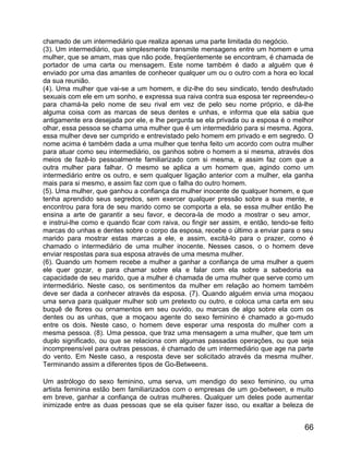 chamado de um intermediário que realiza apenas uma parte limitada do negócio.
(3). Um intermediário, que simplesmente transmite mensagens entre um homem e uma
mulher, que se amam, mas que não pode, freqüentemente se encontram, é chamada de
portador de uma carta ou mensagem. Este nome também é dado a alguém que é
enviado por uma das amantes de conhecer qualquer um ou o outro com a hora eo local
da sua reunião.
(4). Uma mulher que vai-se a um homem, e diz-lhe do seu sindicato, tendo desfrutado
sexuais com ele em um sonho, e expressa sua raiva contra sua esposa ter repreendeu-o
para chamá-la pelo nome de seu rival em vez de pelo seu nome próprio, e dá-lhe
alguma coisa com as marcas de seus dentes e unhas, e informa que ela sabia que
antigamente era desejada por ele, e lhe pergunta se ela privada ou a esposa é o melhor
olhar, essa pessoa se chama uma mulher que é um intermediário para si mesma. Agora,
essa mulher deve ser cumprido e entrevistado pelo homem em privado e em segredo. O
nome acima é também dada a uma mulher que tenha feito um acordo com outra mulher
para atuar como seu intermediário, os ganhos sobre o homem a si mesma, através dos
meios de fazê-lo pessoalmente familiarizado com si mesma, e assim faz com que a
outra mulher para falhar. O mesmo se aplica a um homem que, agindo como um
intermediário entre os outro, e sem qualquer ligação anterior com a mulher, ela ganha
mais para si mesmo, e assim faz com que o falha do outro homem.
(5). Uma mulher, que ganhou a confiança da mulher inocente de qualquer homem, e que
tenha aprendido seus segredos, sem exercer qualquer pressão sobre a sua mente, e
encontrou para fora de seu marido como se comporta a ela, se essa mulher então lhe
ensina a arte de garantir a seu favor, e decora-la de modo a mostrar o seu amor,
e instrui-lhe como e quando ficar com raiva, ou fingir ser assim, e então, tendo-se feito
marcas do unhas e dentes sobre o corpo da esposa, recebe o último a enviar para o seu
marido para mostrar estas marcas a ele, e assim, excitá-lo para o prazer, como é
chamado o intermediário de uma mulher inocente. Nesses casos, o o homem deve
enviar respostas para sua esposa através de uma mesma mulher.
(6). Quando um homem recebe a mulher a ganhar a confiança de uma mulher a quem
ele quer gozar, e para chamar sobre ela e falar com ela sobre a sabedoria ea
capacidade de seu marido, que a mulher é chamada de uma mulher que serve como um
intermediário. Neste caso, os sentimentos da mulher em relação ao homem também
deve ser dada a conhecer através da esposa. (7). Quando alguém envia uma moçaou
uma serva para qualquer mulher sob um pretexto ou outro, e coloca uma carta em seu
buquê de flores ou ornamentos em seu ouvido, ou marcas de algo sobre ela com os
dentes ou as unhas, que a moçaou agente do sexo feminino é chamado a go-mudo
entre os dois. Neste caso, o homem deve esperar uma resposta do mulher com a
mesma pessoa. (8). Uma pessoa, que traz uma mensagem a uma mulher, que tem um
duplo significado, ou que se relaciona com algumas passadas operações, ou que seja
incompreensível para outras pessoas, é chamado de um intermediário que age na parte
do vento. Em Neste caso, a resposta deve ser solicitado através da mesma mulher.
Terminando assim a diferentes tipos de Go-Betweens.

Um astrólogo do sexo feminino, uma serva, um mendigo do sexo feminino, ou uma
artista feminina estão bem familiarizados com o empresas de um go-between, e muito
em breve, ganhar a confiança de outras mulheres. Qualquer um deles pode aumentar
inimizade entre as duas pessoas que se ela quiser fazer isso, ou exaltar a beleza de


                                                                                      66
 