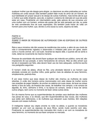 qualquer mulher que ela deseja para elogiar, ou descrever as artes praticadas por outras
mulheres em união sexual. Eles também podem falar muito do amor de um homem, de
sua habilidade em prazer sexual e do desejo de outras mulheres, mais bonito até do que
o mulher que estão dirigindo, para ele, e explicar o sistema de retenção em que ele pode
estar em casa. Finalmente um intermediário pode, pela astúcia de sua conversa unir
uma mulher com um homem, embora ele possa não ter sido pensado por ela, ou pode
ter sido considerado fora de suas aspirações. Ela também pode trazer de volta um
homem para uma mulher, que, devido a uma causa ou outra, separou-se dela.



PARTE IV
CAPÍTULO V
SOBRE O AMOR DE PESSOAS DE AUTORIDADE COM AS ESPOSAS DE OUTROS
HOMENS

Reis e seus ministros não têm acesso às residências dos outros, e além do seu modo de
vida é constantemente vigiados e observados e imitados pelo povo em geral, assim
como o mundo animal, ver o sol subir, levantar-se depois dele, e quando ele se senta à
noite, deitar-se novamente da mesma maneira.

Pessoas de autoridade não deverá fazer qualquer ato indevido em público, como tal, são
impossíveis de sua posição, e seria merecedores de censura. Mas se eles acham que
tal ato é necessário ser feito, eles devem fazer uso da meio adequado, conforme escrito
nos parágrafos seguintes:

O homem chefe da aldeia, oficial do Rei, uma atividade laborial e ao homem cuja
atividade consiste em recolher milho, pode ganhar mais de aldeões do sexo feminino,
simplesmente, pedindo-lhes.

É por esse motivo que essa classe de mulher são chamou as mulheres de casta
sibaritas. A união dos homens acima mencionados com esta classe de mulher ocorre
nas ocasiões de pagar trabalho, de encher os celeiros em suas casas, de levar as coisas
dentro e fora da casa, da limpeza das casas, de trabalhar nos campos, e de compra de
algodão, lã, linho, cânhamo e linha, e na época do compra, venda e troca de vários
outros artigos, bem como no momento de fazer várias outras obras.

Em da mesma forma que os superintendentes de canetas vaca desfrutar das mulheres
nas penas de vaca, e os oficiais, que têm Superintendência das viúvas, das mulheres
que estão sem defensores, e de mulheres que deixaram suas maridos, têm relações
sexuais com essas mulheres.

O inteligente realizar seu objeto errante no noite na aldeia, e quando os moradores
também se unir com as esposas de seus filhos, sendo muito sozinho com eles.
Finalmente os superintendentes dos mercados têm muito a ver com os moradores do
sexo feminino, no momento da sua fazer compras no mercado.


                                                                                     67
 