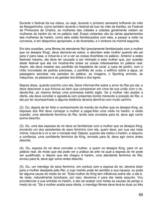 Durante o festival da lua oitava, ou seja, durante o primeiro semestre brilhante do mês
de Nargashirsha, como também durante o festival de luar do mês de Kartika, eo Festival
da Primavera de Chaitra, as mulheres das cidades e cidades geralmente visitam as
mulheres do harém do rei no palácio real. Esses visitantes vão às várias apartamentos
das mulheres do harém, como eles estão familiarizados com eles, e passar a noite na
conversa, e em desportivo apropriado, e de diversões, e ir embora na manhã seguinte.

Em tais ocasiões, uma fêmea de atendente Rei (previamente familiarizado com a mulher
que os desejos King), deve demorar-se sobre, e abordam esta mulher quando ela sai
para ir para casa, e induzi-la a vir e ver as coisas divertidas no palácio. Anterior a estes
festivais mesmo, ela deve ter causado a ser intimado a esta mulher que, por ocasião
deste festival que ela iria mostrar-lhe todas as coisas interessantes no palácio real.
Assim, ela deve mostrar seu pavilhão da trepadeira de coral, a casa de jardim, com o
chão incrustado de pedras preciosas, o pavilhão de uvas, o edifício sobre a água, as
passagens secretas nas paredes do palácio, as imagens, o Sporting animais, as
máquinas, os pássaros e as gaiolas dos leões e dos tigres.

Depois disso, quando sozinho com ela, Deve informar-lhe sobre o amor do Rei por ela, e
deve descrever a sua fortuna ao bem que comparecer em cima de sua união com o rei,
dando-lhe, ao mesmo tempo uma promessa estrito sigilo. Se a mulher não aceitar a
oferta, ela deve conciliar e agradá-la com presentes bonito merecido a posição do Rei, e
ela por ter acompanhado a alguma distância deveria demiti-la com muito carinho.

(2). Ou, depois de ter feito o conhecimento do marido da mulher que os desejos King, as
esposas dos Rei deve começar a mulher a pagar-lhes uma visita no harém, e nesta
ocasião, uma atendente feminina do Rei, tendo sido enviados para lá, deve agir como
acima descrito.

(3). Ou, uma das esposas do rei deve se familiarizar com a mulher que os desejos King,
enviando um dos assistentes do sexo feminino com ela, quem deve, por sua vez mais
íntima, induzi-la a vir e ver o morada real. Depois, quando ela visitou o harém, e adquiriu
a confiança, uma confidente feminina da King, enviado para lá, deve agir como antes
descrito.

(4). Ou, esposa do rei deve convidar a mulher, a quem os desejos King, para vir ao
palácio real, de modo que ela pode ver a prática da arte na qual a esposa do rei pode
ser qualificado, e depois que ela chegou à harém, uma atendente feminina do Rei,
enviou para lá, deve agir como antes descrito.

(5). Ou, um mendigo do sexo feminino, em conluio com a esposa do rei, deveria dizer
para a mulher desejada pelo Rei, e cujo marido pode ter perdido a sua riqueza, ou pode
ter alguma causa do medo do rei: "Esta mulher do King tem influência sobre ele, e ela é,
de resto, naturalmente bondosos, por isso, devemos ir para ela nesta assunto. Vou
providenciar a sua entrada no harém, e ela vai acabar com todas as causas de perigo e
medo do rei. "Se a mulher aceita essa oferta, o mendigo fêmea deve levá-la duas ou três


                                                                                        68
 