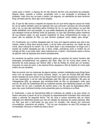 vezes para o harém, e esposa do rei não deveria dar-lhe uma promessa de proteção.
Depois disso, quando a mulher, encantado com a sua recepção e promessa de
proteção, mais uma vez vai para o harém, em seguida, um atendente do sexo feminino
King, enviado para lá, deve agir como dirigida.

(6). O que foi dito acima a respeito da esposa de um que tenha alguma causa do medo
do rei se aplica também para as esposas dos que procuram serviços de comunicação
sob o rei, ou que são oprimidos pelos ministros do rei, ou que são pobres, ou que não
estão satisfeitos com sua posição, ou que estão desejosos de ganhar o favor do rei, ou
que desejam tornar-se famoso entre as pessoas, ou que são oprimidos pelos membros
de sua própria casta, ou que querem prejudicar os seus companheiros de casta, ou
quem são os espiões do Rei, ou que tenham qualquer outro objeto para atingir.

(7). Finalmente, se a mulher desejada pelo rei viver com alguma pessoa que não é seu
marido, então o King deve levá-lo preso, e de ter feito uma escrava, em razão de seu
crime, deve colocá-la no harém. Ou o rei deve fazer o seu embaixador na briga com o
marido da mulher desejada por ele, e deve, então, prender-la como a mulher de um
inimigo do Rei, e por esse meio, deve colocá-la em o harém. Terminando assim a forma
de ganhar mais as esposas dos outros secretamente.

As maneiras de ganhar acima mencionados sobre as esposas de outros homens são
praticadas principalmente nos palácios dos Reis. Mas um rei nunca deve entrar no
domicílio de outra pessoa, por Abhira, [64], o Rei do Kottas foi morto por um lavador,
enquanto na casa do outro, e da mesma forma Jayasana o Rei do Kashis foi morto pela
ordem da sua cavalaria.

Mas de acordo com os costumes de alguns países, existem instalações para Kings fazer
amor com as esposas dos outros homens. Assim, no país da Andras [65] das filhas
recém-casados do povo entrar no seu King's harém com alguns presentes no décimo dia
do seu casamento, e de ter sido beneficiado pelo Rei são ser indeferido. No país da
Vatsagulmas [66], as esposas dos ministros-chefe do Rei na abordagem noite para
servi-lo. No país da Vaidarbhas [67] as mulheres bonitas dos habitantes passar um mês
em harém do rei, sob o pretexto de carinho para o rei. No país da Aparatakas [68] o
povo deu suas mulheres bonitas como presentes para os ministros e os Reis.

E, finalmente, o país do Saurashtras [69] as mulheres da cidade e do país entrar no
harém real para o prazer do rei ou conjunto ou separadamente á também dois versículos
sobre o assunto da seguinte forma: "Os de cima e outros caminhos são os meios
utilizados em diferentes países por reis em relação às esposas de outras pessoas. Mas
um Rei, que tem o bem-estar de seu povo no coração, não devem em nenhuma
circunstância, colocá-los em prática. " "Um rei que conquistou os seis [70] inimigos da
humanidade, torna-se o mestre de toda a terra."




PARTE IV


                                                                                    69
 