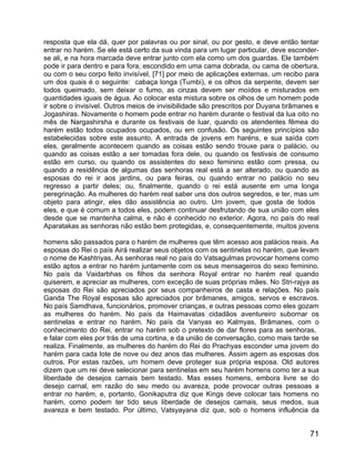resposta que ela dá, quer por palavras ou por sinal, ou por gesto, e deve então tentar
entrar no harém. Se ele está certo da sua vinda para um lugar particular, deve esconder-
se ali, e na hora marcada deve entrar junto com ela como um dos guardas. Ele também
pode ir para dentro e para fora, escondido em uma cama dobrada, ou cama de obertura,
ou com o seu corpo feito invisível, [71] por meio de aplicações externas, um recibo para
um dos quais é o seguinte: cabaça longa (Tumbi), e os olhos da serpente, devem ser
todos queimado, sem deixar o fumo, as cinzas devem ser moídos e misturados em
quantidades iguais de água. Ao colocar esta mistura sobre os olhos de um homem pode
ir sobre o invisível. Outros meios de invisibilidade são prescritos por Duyana brâmanes e
Jogashiras. Novamente o homem pode entrar no harém durante o festival da lua oito no
mês de Nargashirsha e durante os festivais de luar, quando os atendentes fêmea do
harém estão todos ocupados ocupados, ou em confusão. Os seguintes princípios são
estabelecidas sobre este assunto. A entrada de jovens em haréns, e sua saída com
eles, geralmente acontecem quando as coisas estão sendo trouxe para o palácio, ou
quando as coisas estão a ser tomadas fora dele, ou quando os festivais de consumo
estão em curso, ou quando os assistentes do sexo feminino estão com pressa, ou
quando a residência de algumas das senhoras real está a ser alterado, ou quando as
esposas do rei ir aos jardins, ou para feiras, ou quando entrar no palácio no seu
regresso a partir deles; ou, finalmente, quando o rei está ausente em uma longa
peregrinação. As mulheres do harém real saber uns dos outros segredos, e ter, mas um
objeto para atingir, eles dão assistência ao outro. Um jovem, que gosta de todos
eles, e que é comum a todos eles, podem continuar desfrutando de sua união com eles
desde que se mantenha calma, e não é conhecido no exterior. Agora, no país do real
Aparatakas as senhoras não estão bem protegidas, e, consequentemente, muitos jovens

homens são passados para o harém de mulheres que têm acesso aos palácios reais. As
esposas do Rei o país Airá realizar seus objetos com os sentinelas no harém, que levam
o nome de Kashtriyas. As senhoras real no país do Vatsagulmas provocar homens como
estão aptos a entrar no harém juntamente com os seus mensageiros do sexo feminino.
No país da Vaidarbhas os filhos da senhora Royal entrar no harém real quando
quiserem, e apreciar as mulheres, com exceção de suas próprias mães. No Stri-rajya as
esposas do Rei são apreciados por seus companheiros de casta e relações. No país
Ganda The Royal esposas são apreciados por brâmanes, amigos, servos e escravos.
No país Samdhava, funcionários, promover crianças, e outras pessoas como eles gozam
as mulheres do harém. No país da Haimavatas cidadãos aventureiro subornar os
sentinelas e entrar no harém. No país da Vanyas eo Kalmyas, Brâmanes, com o
conhecimento do Rei, entrar no harém sob o pretexto de dar flores para as senhoras,
e falar com eles por trás de uma cortina, e da união de conversação, como mais tarde se
realiza. Finalmente, as mulheres do harém do Rei do Prachyas esconder uma jovem do
harém para cada lote de nove ou dez anos das mulheres. Assim agem as esposas dos
outros. Por estas razões, um homem deve proteger sua própria esposa. Old autores
dizem que um rei deve selecionar para sentinelas em seu harém homens como ter a sua
liberdade de desejos carnais bem testado. Mas esses homens, embora livre se do
desejo carnal, em razão do seu medo ou avareza, pode provocar outras pessoas a
entrar no harém, e, portanto, Gonikaputra diz que Kings deve colocar tais homens no
harém, como podem ter tido seus liberdade de desejos carnais, seus medos, sua
avareza e bem testado. Por último, Vatsyayana diz que, sob o homens influência da


                                                                                      71
 