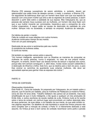 Dharma [72] pessoas susceptíveis de serem admitidos, e, portanto, devem ser
selecionados que estão livres de desejos carnais, o medo, a avareza, e Dharma [73].
Os seguidores de babhravya dizer que um homem deve fazer com que sua esposa se
associar com uma jovem mulher que diria a ele os segredos de outras pessoas, e assim
descobrir a partir dela sobre a castidade de sua esposa. Mas Vatsyayana diz, que as
pessoas são sempre maus sucesso com as mulheres, um homem não deve fazer com
que a sua mulher inocente ser corrompidos, trazendo-a para a companhia de uma
mulher enganadora. A seguir estão as causas da destruição da castidade de uma
mulher: Sempre indo na sociedade, e sentado na empresa. Ausência de retenção.


Os hábitos de perder o marido:
Falta de cuidado em suas relações com outros homens.
Ausência continuada e tempo de seu marido.
Viver em um país estrangeiro.

Destruição de seu amor e sentimentos pelo seu marido
A companhia de mulheres soltas.
O ciúme do marido.

Há também os seguintes versos sobre o assunto:
"Um homem inteligente, aprendendo com os Shastras as maneiras de conquistar as
mulheres de outras pessoas, nunca é enganado, no caso de sua própria mulher.
Ninguém, no entanto, devem fazer uso dessas formas de seduzir o esposas dos outros,
porque eles nem sempre conseguem, e, além disso, muitas vezes causam catástrofes e
à destruição de Dharma e Artha. Este livro, que se destina para o bem do povo, e para
lhes ensinar os caminhos da guardando suas próprias mulheres, não deve ser
aproveitado apenas para ganhar mais as esposas dos outros ".



PARTE VI

TIPOS DE CORTESÃS

Observações introdutórias.
Esta Parte VI., Cerca de cortesãs, foi preparado por Vatsyayana, de um tratado sobre o
assunto, que foi escrito por Dattaka, para as mulheres de Pataliputra (a moderna Patna),
cerca de dois mil anos atrás. Trabalho Dattaka's não parece ser já existente, mas essa
simplificação de que é muito inteligente, e tão iguais a qualquer um dos produções de
Emile Zola, e outros escritores da escola realista de a-dia. Embora muito já foi escrito
sobre o tema da cortesã, em nenhum lugar será encontrado um melhor descrição dela,
de seus pertences, de suas idéias, e do trabalho de sua mente, do que está contido no
nas páginas seguintes. Os detalhes da vida doméstica e social dos hindus precoce não
seria completo sem a menção da cortesã, e Parte VI. é inteiramente dedicado a este
assunto. Os hindus já teve o bom senso de cortesãs reconhecer como parte e parcela



                                                                                     72
 