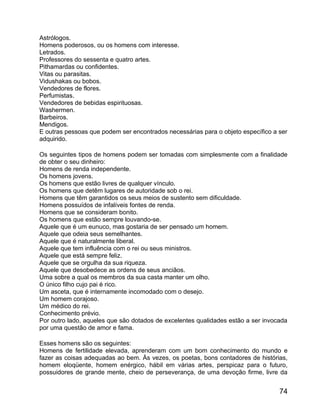 Astrólogos.
Homens poderosos, ou os homens com interesse.
Letrados.
Professores do sessenta e quatro artes.
Pithamardas ou confidentes.
Vitas ou parasitas.
Vidushakas ou bobos.
Vendedores de flores.
Perfumistas.
Vendedores de bebidas espirituosas.
Washermen.
Barbeiros.
Mendigos.
E outras pessoas que podem ser encontrados necessárias para o objeto específico a ser
adquirido.

Os seguintes tipos de homens podem ser tomadas com simplesmente com a finalidade
de obter o seu dinheiro:
Homens de renda independente.
Os homens jovens.
Os homens que estão livres de qualquer vínculo.
Os homens que detêm lugares de autoridade sob o rei.
Homens que têm garantidos os seus meios de sustento sem dificuldade.
Homens possuídos de infalíveis fontes de renda.
Homens que se consideram bonito.
Os homens que estão sempre louvando-se.
Aquele que é um eunuco, mas gostaria de ser pensado um homem.
Aquele que odeia seus semelhantes.
Aquele que é naturalmente liberal.
Aquele que tem influência com o rei ou seus ministros.
Aquele que está sempre feliz.
Aquele que se orgulha da sua riqueza.
Aquele que desobedece as ordens de seus anciãos.
Uma sobre a qual os membros da sua casta manter um olho.
O único filho cujo pai é rico.
Um asceta, que é internamente incomodado com o desejo.
Um homem corajoso.
Um médico do rei.
Conhecimento prévio.
Por outro lado, aqueles que são dotados de excelentes qualidades estão a ser invocada
por uma questão de amor e fama.

Esses homens são os seguintes:
Homens de fertilidade elevada, aprenderam com um bom conhecimento do mundo e
fazer as coisas adequadas ao bem. Às vezes, os poetas, bons contadores de histórias,
homem eloqüente, homem enérgico, hábil em várias artes, perspicaz para o futuro,
possuidores de grande mente, cheio de perseverança, de uma devoção firme, livre da


                                                                                  74
 