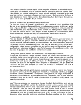 raiva, liberal, carinhoso com seus pais e com um gosto para todos os encontros sociais,
qualificadas nos esportes, livre de qualquer doença, dotado de um corpo perfeito, forte,
não viciados em bebida, poderoso no prazer sexual, sociável, mostrando amor para
atrair as mulheres e seus corações para si mesmo, mas não inteiramente dedicado a
elas, dotados de meios independentes de subsistência, livre de inveja e de suspeita.
Essas são as boas qualidades de um homem.

A mulher também deve ter as seguintes características:
Ela deve ser dotado de beleza e amabilidade, com marcas de corpo auspicioso. Ela
deveria ter um gosto por boas qualidades em outras pessoas, como também um gosto
para a riqueza. Ela deve ter prazer em uniões sexuais resultantes do amor, deve ser de
uma mente firme, e da mesma classe, com o homem que diz respeito ao prazer sexual.
Ela deve ser sempre ansiosa para adquirir e obter experiência e conhecimento, estar
livres de avareza e sempre tem um gosto para reuniões sociais e para as artes.

A seguir estão as qualidades comuns de todas as mulheres:
Para ser dotada de inteligência, boa disposição e boas maneiras, para ser direto no
comportamento, ser grato; a considerar também o futuro antes de fazer qualquer coisa,
possuir atividade, para ser coerente de comportamento, ter um conhecimento adequado
dos tempos e lugares para fazer as coisas. Falar sempre sem mesquinhez, gargalhadas,
malignidade, raiva, avareza, estupidez, ter um conhecimento do Kama Sutra para ser
qualificada em todas as artes ligadas a ela. As falhas das mulheres são conhecidas pela
ausência de qualquer das qualidades acima mencionadas.

Os seguintes tipos de homens não estão aptos a ser invocada por cortesãs:
Aquele que é consumista, aquele que está doente, um cuja boca contém vermes, um
cujo hálito cheira excrementos humanos, uma mulher cuja é caro para ele, um que fala
asperamente, aquele que está sempre desconfiado, um que é avarento, aquele que é
implacável, aquele que é um ladrão, um que é a auto-convencido, que tem gosto por
feitiçaria; um que não se importa com o respeito ou desrespeito, um que pode ser
comprado até por seus inimigos por meio de dinheiro e, finalmente, um que é
extremamente tímido.

Os autores antigos são de opinião que as causas de uma cortesã recorrer aos homens
são o amor, o medo, o dinheiro, do prazer, inimizade, a curiosidade, a tristeza, a relação
constante, Dharma, celebridade, a compaixão, a desejo de ter um amigo, a vergonha, a
semelhança do homem para alguma pessoa amada, boa fortuna, para se livrar do amor
de alguém. Deve ser da mesma classe o homem que diz respeito à união sexual, que
viva no mesmo lugar.

Mas Vatsyayana decide que o desejo de riqueza, liberdade de infortúnio e amor são as
únicas causas que afetam a união das cortesãs com os homens. Agora, uma cortesã
não deve sacrificar o dinheiro para o seu amor, porque o dinheiro é a principal coisa a
ser atendido. Mas em casos de medo, ela deve prestar conta a força e outras
qualidades. Além disso, apesar de ela ser convidada por alguém para acompanhá-lo, ela
não deve de uma vez consentimento para uma união, porque os homens tendem a
desprezar coisas que são facilmente adquiridas. Em tais ocasiões, ela deve primeiro


                                                                                       75
 
