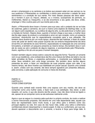 enviar o shampooers e os cantores e os bobos que possam estar em seu serviço ou na
sua ausência o Pithamardas ou confidentes e outros para encontrar o estado de seus
sentimentos e a condição de sua mente. Por meio dessas pessoas ela deve saber
se o homem é puro ou impuro, afetado, ou o inverso, susceptíveis de penhora, ou
indiferentes, liberal ou mesquinho, e se ela encontra-lo a seu gosto, ela deve, então,
empregar o Vita e outros para unir sua mente para a ela.

Assim, o Pithamarda deve trazer o homem para sua casa, sob o pretexto de ver as lutas
de codornas, galos e carneiros, de ouvir a maina (uma espécie de Starling) falar, ou de
ver algum outro espetáculo, ou o prática de alguma arte, ou ele pode levar a mulher para
a morada do homem. Depois disso, quando o homem chega a sua casa, a mulher deve
dar-lhe algo capaz de produzir a curiosidade e amor em seu coração, como um presente
carinhoso, dizendo-lhe que foi especialmente concebido para a sua utilização. Ela
também deve divertir-lo por um muito tempo, dizendo-lhe tais histórias, e fazer as coisas
como ele pode ter dentro mais prazer Quando ele vai embora freqüentemente ela deve
enviar-lhe um atendente do sexo feminino, especializado na realização de uma conversa
brincadeira, e também um pequeno presente ao mesmo tempo. Ela também deve ir com
ele às vezes se sob o pretexto de alguns negócios, e acompanhada pelo Pithamarda.
Assim, significa o fim de unir-se para o homem desejado.

Existem também alguns versos sobre o assunto da seguinte forma: "Quando um amante
vem à sua residência, uma cortesã deve dar-lhe uma mistura de folhas de betel e noz de
betel, grinaldas de flores, e ungüentos perfumados, e, mostrando sua habilidade nas
artes, deve entretê-lo com uma longa conversa. Ela também deve dar-lhe alguns
presentes de amor, e fazer um intercâmbio de suas próprias coisas com dele, e ao
mesmo tempo, ele deve mostrar sua habilidade em prazer sexual. Quando uma cortesã
é, assim, unidos com seu amante, ela deve sempre agradá-lo por presentes afetuoso,
pela conversa, e pela aplicação do concurso e meios de diversão.



PARTE VI
CAPÍTULO II
VIVER COMO ESPOSA

Quando uma cortesã está vivendo feito uma esposa com seu marido, ela deve se
comportar como uma mulher casta, e fazer tudo a sua satisfação. Seu dever, a este
respeito, em suma, é que ela deveria dar-lhe prazer, mas não deve tornar-se ligado a
ele, apesar de se comportar como se ela estivesse realmente unido.

Agora o que se segue é a maneira pela qual ela é a própria conduta, de modo a realizar
o acima mencionado propósito. Ela deveria ter uma mãe dependente dela, aquele que
deve ser representado como muito duras, e que olhou para o dinheiro como seu
principal objetivo na vida. Em caso de não haver mãe, então uma velha e enfermeira
confidenciais devem desempenhar o mesmo papel. A mãe ou o enfermeiro, por sua vez,
deverá aparecer a descontente com o amante, e levá-la à força para longe dele. A


                                                                                      76
 