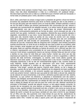 própria mulher deve sempre mostrar fingiu raiva, tristeza, medo e vergonha por causa
disso, mas não deve desobedecer a mãe ou o enfermeiro, em qualquer tempo.
Ela deve fazer para fora com a mãe ou o enfermeiro que o homem sofre de má saúde, e
tornar este um pretexto para ir vê-lo, ela deve ir a essa conta.

Ela é, aliás, para fazer as coisas a seguir para o propósito de ganhar a favor do homem:
Enviando seu assistente feminina para levar as flores usadas por ele no dia anterior, a
fim de que ela pode usar ela mesma como um sinal de afeto, também pedindo a mistura
de noz de betel e folhas que tenham permanecido não consumidos por ele, admira a
expressar seu conhecimento de relações sexuais, e os vários meios de gozo usado por
ele, aprendendo com ele a sessenta e quatro tipos de prazer mencionado por
babhravya; continuamente praticando as formas de gozo, como ensinado por ele, e de
acordo com seu gosto, mantendo o seu segredos, dizendo-lhe seus próprios desejos e
segredos, escondendo a sua raiva, nunca descuidar dele na cama quando ele vira o
rosto para ela, tocando todas as partes do seu corpo de acordo com seu desejo,
beijando e abraçando-o quando ele está dormindo, olhando para ele com ansiedade
aparente quando ele está envolto em pensamento, ou pensamento de alguns outro
assunto do que ela, mostrando falta de vergonha nem completo, nem timidez excessiva
quando encontra ela, ou vê-la de pé no terraço de sua casa a partir da via pública; odiar
seus inimigos; amar aqueles que são caros a ele, mostrando um gosto por aquilo que
ele gosta, estar em espíritos elevados ou baixos de acordo com a afirmar que ele é em
si mesmo, expressando uma curiosidade de ver suas esposas, não continuando a sua
raiva por muito tempo; suspeitando mesmo as marcas e feridas feitas por ela com unhas
e dentes no seu corpo ter sido feita por outra mulher; manter seu amor por ele não
expressas por palavras, mas mostrando que por ações, e sinais e sugestões; o silêncio
quando ele está dormindo, embriagado, ou doente, estar muito atento quando ele
descreve suas boas ações, e recitando-os depois para o seu louvor e benefício, dando
respostas espirituoso a ele se ele ser suficientemente ligado a ela, ouvindo todas as
suas histórias, exceto aqueles que se relacionam com seus rivais, expressando
sentimentos de desânimo e tristeza se ele suspira, boceja, ou cai; pronunciar as
palavras "vida longa", quando ele espirra, fingindo estar doente, ou ter o desejo de
gravidez, quando ela se sente deprimido, abstendo-se de elogiando as boas qualidades
de qualquer outra entidade, e de censurar aqueles que possuem as mesmas falhas
como seu próprio homem: nada de usar que pode ter sido dado a ela por ele, abstendo-
se de colocar em seus ornamentos, e de tomar o alimento quando está com dor, doente,
deprimido, ou que sofrem de infortúnio, e pêsames e lamentando com ele sobre o
mesmo; que desejam acompanhá-lo se ele acontece para deixar o país ou se o próprio
ele ser banido pelo Rei, expressando um desejo de não viver após ele, dizendo-lhe que
todo o objeto eo desejo de sua vida era para ser unido com ele, oferecer sacrifícios já
prometeu a Divindade, quando ele adquire riqueza, ou tem algum desejo cumprido, ou
quando ele se recuperou de uma doença ou doença; colocação em ornamentos não
todos os dias, agindo também livremente com ele, a recitar o seu nome eo nome da sua
família em sua canções, colocando a mão em seu lombo, peito e na testa, e adormecer
depois de sentir o prazer de sua toque; sentada em seu colo e dormir lá, que desejam
ter um filho com ele, não querendo viver mais tempo do que ele faz, abstendo-se de
revelar seus segredos a outros; dissuadi-lo de votos e jejuns dizendo "deixar cair o
pecado sobre mim," manter os votos e jejuns junto com ele quando é impossível de


                                                                                      77
 