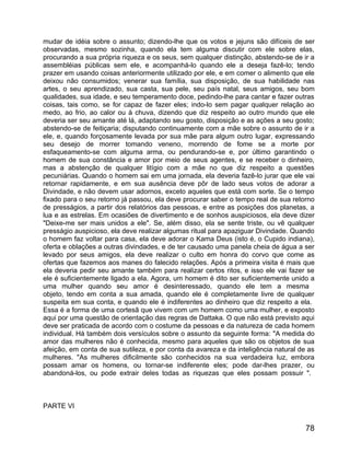 mudar de idéia sobre o assunto; dizendo-lhe que os votos e jejuns são difíceis de ser
observadas, mesmo sozinha, quando ela tem alguma discutir com ele sobre elas,
procurando a sua própria riqueza e os seus, sem qualquer distinção, abstendo-se de ir a
assembléias públicas sem ele, e acompanhá-lo quando ele a deseja fazê-lo; tendo
prazer em usando coisas anteriormente utilizado por ele, e em comer o alimento que ele
deixou não consumidos; venerar sua família, sua disposição, de sua habilidade nas
artes, o seu aprendizado, sua casta, sua pele, seu país natal, seus amigos, seu bom
qualidades, sua idade, e seu temperamento doce, pedindo-lhe para cantar e fazer outras
coisas, tais como, se for capaz de fazer eles; indo-lo sem pagar qualquer relação ao
medo, ao frio, ao calor ou à chuva, dizendo que diz respeito ao outro mundo que ele
deveria ser seu amante até lá, adaptando seu gosto, disposição e as ações a seu gosto;
abstendo-se de feitiçaria; disputando continuamente com a mãe sobre o assunto de ir a
ele, e, quando forçosamente levada por sua mãe para algum outro lugar, expressando
seu desejo de morrer tomando veneno, morrendo de fome se a morte por
esfaqueamento-se com alguma arma, ou pendurando-se e, por último garantindo o
homem de sua constância e amor por meio de seus agentes, e se receber o dinheiro,
mas a abstenção de qualquer litígio com a mãe no que diz respeito a questões
pecuniárias. Quando o homem sai em uma jornada, ela deveria fazê-lo jurar que ele vai
retornar rapidamente, e em sua ausência deve pôr de lado seus votos de adorar a
Divindade, e não devem usar adornos, exceto aqueles que está com sorte. Se o tempo
fixado para o seu retorno já passou, ela deve procurar saber o tempo real de sua retorno
de presságios, a partir dos relatórios das pessoas, e entre as posições dos planetas, a
lua e as estrelas. Em ocasiões de divertimento e de sonhos auspiciosos, ela deve dizer
"Deixe-me ser mais unidos a ele". Se, além disso, ela se sente triste, ou vê qualquer
presságio auspicioso, ela deve realizar algumas ritual para apaziguar Divindade. Quando
o homem faz voltar para casa, ela deve adorar o Kama Deus (isto é, o Cupido indiana),
oferta e oblações a outras divindades, e de ter causado uma panela cheia de água a ser
levado por seus amigos, ela deve realizar o culto em honra do corvo que come as
ofertas que fazemos aos manes do falecido relações. Após a primeira visita é mais que
ela deveria pedir seu amante também para realizar certos ritos, e isso ele vai fazer se
ele é suficientemente ligado a ela. Agora, um homem é dito ser suficientemente unido a
uma mulher quando seu amor é desinteressado, quando ele tem a mesma
objeto, tendo em conta a sua amada, quando ele é completamente livre de qualquer
suspeita em sua conta, e quando ele é indiferentes ao dinheiro que diz respeito a ela.
Essa é a forma de uma cortesã que vivem com um homem como uma mulher, e exposto
aqui por uma questão de orientação das regras de Dattaka. O que não está previsto aqui
deve ser praticada de acordo com o costume da pessoas e da natureza de cada homem
individual. Há também dois versículos sobre o assunto da seguinte forma: "A medida do
amor das mulheres não é conhecida, mesmo para aqueles que são os objetos de sua
afeição, em conta de sua sutileza, e por conta da avareza e da inteligência natural de as
mulheres. "As mulheres dificilmente são conhecidos na sua verdadeira luz, embora
possam amar os homens, ou tornar-se indiferente eles; pode dar-lhes prazer, ou
abandoná-los, ou pode extrair deles todas as riquezas que eles possam possuir ".



PARTE VI


                                                                                      78
 