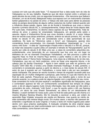 sucesso em tudo que ele pode fazer. " É impossível fixar a data exata nem da vida de
Vatsyayana ou do seu trabalho. Supõe-se que ele deve viveram entre o primeiro eo
sexto séculos da era cristã, com os seguintes fundamentos: - Ele menciona que Satkarni
Srtvahan, um rei de Kuntal, Malayevati matou sua esposa com um instrumento chamado
kartari golpeando-a na paixão do amor, e Vatsya cita este caso para alertar as pessoas
sobre os perigos decorrentes de alguns velhos costumes da mulher notável quando sob
a influência dessa paixão. Agora, este rei de Kuntal é Acredita-se que viveu e reinou
durante o primeiro século AC, e, conseqüentemente, Vatsya deve ter vivido depois dele.
Por outro lado, Virahamihira, no décimo oitavo capítulo de sua "Brihatsanhita, 'trata da
ciência do amor, e parece ter emprestado Vatsyayana, em grande parte sobre o
assunto. Agora é Virahamihira Diz-se que viveu durante o século VI, e como Vatsya
deve ter escrito suas obras anteriores, portanto, anterior ao século primeiro, AC, eo mais
tardar no século VI dC, deve ser considerada como a data aproximada de sua
existência. No texto do "Aforismos sobre o Amor", por Vatsyayana, apenas dois
comentários foram encontrados. Um chamado Sutrabashya 'Jayamangla' ou ',' e os
outros vritti Sutra '. A data da "Jayamangla é fixada entre o séculos X e XIII dC, porque,
ao tratar dos sessenta e quatro artes um exemplo é retirado do 'Kávyaprakásha', que foi
escrito por volta do século X dC Mais uma vez, a cópia do comentário adquiridos era,
evidentemente, uma transcrição de um manuscrito que tive uma vez um lugar na
biblioteca de um rei chamado Chaulukyan Vishaladeva, um fato provocou a partir da
seguinte frase no final do mesmo:"Aqui termina a parte relativa à arte do amor no
comentário sobre o" Kama Sutra Vatsyayana, 'uma cópia da a biblioteca do rei dos reis,
Vishaladeva, que era um herói poderoso, como se fosse uma segunda Arjuna, e de
cabeça jóia da família Chaulukya ". Agora é bem sabido que este rei governou em
Guzerá 1244-1262 AD, e fundou uma cidade chamada Visalnagur. A data, portanto, o
comentário é considerado apenas a partir do décimo e, o mais tardar do século XIII. O
autor do que é suposto ser um Yashodhara, o nome dado a ele por seu preceptor
sendo Indrapada. Ele parece ter escrito durante o tempo da angústia causada pela sua
separação de um mulher inteligente e perspicaz, pelo menos é o que ele mesmo diz no
final de cada capítulo. Presume-se que chamou o seu trabalho após o nome de sua
amante ausente, ou a palavra pode ter alguma ligação com a significado do seu nome.
Este comentário foi muito útil para explicar o verdadeiro significado de Vatsyayana, para
o comentador aparece ter tido um conhecimento considerável dos tempos do antigo
autor, e dá em alguns lugares muito minuto informação. Isso não pode ser dito sobre o
comentário de outro, chamado "vritti Sutra", o que foi escrito sobre o AD, por Narsing
Shastri, um aluno de uma Shastri Sarveshwar, eo último foi um descendente de
Bhaskur, e assim também foi nosso autor, para no final de cada parte que ele chama a si
mesmo Bhaskur Narsing Shastra. Ele foi induzido a escrever a obra, por ordem do
aprendido Raja Vrijalala, enquanto ele residia em Benares, mas quanto ao mérito da
este comentário não merece elogio muito. Em muitos casos, o escritor não parecem ter
entendido o significado do autor original, e mudou o texto em muitos lugares para caber
dentro com seus próprios explicações. A tradução completa da obra original segue
agora. Foi elaborado em total conformidade com o texto do manuscrito, e é dada, sem
mais comentários, como fizeram com ele.


PARTE I


                                                                                        8
 