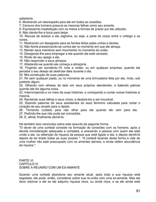 sabedoria.
6. Mostrando um desrespeito para ele em todas as ocasiões.
7. Censura dos homens possuía as mesmas falhas como seu amante.
8. Expressando insatisfação com os meios e formas de prazer por ele utilizado.
9. Não dando-lhe a boca para beijar.
10. Recusa de acesso a ela Jaghana, ou seja, a parte do corpo entre o umbigo e as
coxas.
11. Mostrando um desagrado para as feridas feitas pelas unhas e dentes.
12. Não feche pressionando-se contra ele no momento em que ele abraça.
13. Manter seus membros sem movimento no momento do união.
14. Desejando-lhe para empregar a ela quando ele está cansado.
15. Rindo de seu apego a ela.
16. Não responder a seus abraços.
17. Afastando-se quando ele começa a abraçá-la.
18. Fingindo ser sonolento.19. Indo a visitar, ou em qualquer empresa, quando ela
percebe o seu desejo de desfrutar dela durante o dia.
20. Mis-construção de suas palavras.
21. Rir sem qualquer piada, ou no momento de uma brincadeira feita por ele, rindo, sob
pretexto algum.
22. Olhando com olhares de lado em seus próprios atendentes, e batendo palmas
quando ele diz alguma coisa.
23. Interrompendo-o no meio de suas histórias, e começando a contar outras histórias si
mesma.
24. Recitando suas falhas e seus vícios, e declará-los a ser incurável.
25. Dizendo palavras de seus assistentes do sexo feminino calculada para cortar o
coração de seu amado para a rápida.
26. Tomando cuidado para não olhar para ele quando ele vem para ela.
27. Pedindo-lhe que não pode ser concedida.
28. E, afinal, finalmente demiti-lo.

Há também dois versículos sobre este assunto da seguinte forma:
"O dever de uma cortesã consiste na formação de conexões com os homens, após a
devida consideração adequada e completa, e anexando a pessoa com quem ela está
unida a ela, na obtenção de riqueza da pessoa que está ligado a ela, e depois demiti-lo
depois de ter tirado todas as suas posses ". "A cortesã levando desta forma a vida de
uma mulher não está preocupado com os amantes demais, e ainda obtém abundância
de riqueza ".



PARTE VI
CAPÍTULO IV
SOBRE A REUNIÃO COM UM EX-AMANTE

Quando uma cortesã abandona seu amante atual, após toda a sua riqueza está
esgotada, ela pode, então, considerar sobre sua re-união com uma ex-amante. Mas ela
deve retornar a ele se ele adquiriu riqueza nova, ou ainda ricos, e se ele ainda está


                                                                                    81
 