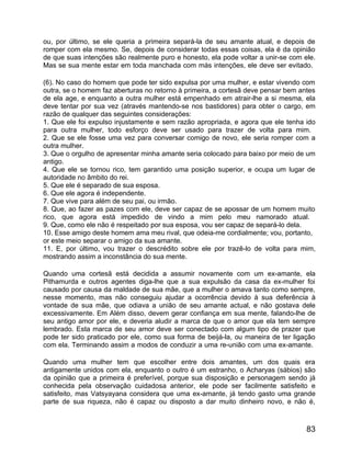 ou, por último, se ele queria a primeira separá-la de seu amante atual, e depois de
romper com ela mesmo. Se, depois de considerar todas essas coisas, ela é da opinião
de que suas intenções são realmente puro e honesto, ela pode voltar a unir-se com ele.
Mas se sua mente estar em toda manchada com más intenções, ele deve ser evitado.

(6). No caso do homem que pode ter sido expulsa por uma mulher, e estar vivendo com
outra, se o homem faz aberturas no retorno à primeira, a cortesã deve pensar bem antes
de ela age, e enquanto a outra mulher está empenhado em atrair-lhe a si mesma, ela
deve tentar por sua vez (através mantendo-se nos bastidores) para obter o cargo, em
razão de qualquer das seguintes considerações:
1. Que ele foi expulso injustamente e sem razão apropriada, e agora que ele tenha ido
para outra mulher, todo esforço deve ser usado para trazer de volta para mim.
2. Que se ele fosse uma vez para conversar comigo de novo, ele seria romper com a
outra mulher.
3. Que o orgulho de apresentar minha amante seria colocado para baixo por meio de um
antigo.
4. Que ele se tornou rico, tem garantido uma posição superior, e ocupa um lugar de
autoridade no âmbito do rei.
5. Que ele é separado de sua esposa.
6. Que ele agora é independente.
7. Que vive para além de seu pai, ou irmão.
8. Que, ao fazer as pazes com ele, deve ser capaz de se apossar de um homem muito
rico, que agora está impedido de vindo a mim pelo meu namorado atual.
9. Que, como ele não é respeitado por sua esposa, vou ser capaz de separá-lo dela.
10. Esse amigo deste homem ama meu rival, que odeia-me cordialmente; vou, portanto,
or este meio separar o amigo da sua amante.
11. E, por último, vou trazer o descrédito sobre ele por trazê-lo de volta para mim,
mostrando assim a inconstância do sua mente.

Quando uma cortesã está decidida a assumir novamente com um ex-amante, ela
Pithamurda e outros agentes diga-lhe que a sua expulsão da casa da ex-mulher foi
causado por causa da maldade de sua mãe, que a mulher o amava tanto como sempre,
nesse momento, mas não conseguiu ajudar a ocorrência devido à sua deferência à
vontade de sua mãe, que odiava a união de seu amante actual, e não gostava dele
excessivamente. Em Além disso, devem gerar confiança em sua mente, falando-lhe de
seu antigo amor por ele, e deveria aludir a marca de que o amor que ela tem sempre
lembrado. Esta marca de seu amor deve ser conectado com algum tipo de prazer que
pode ter sido praticado por ele, como sua forma de beijá-la, ou maneira de ter ligação
com ela. Terminando assim a modos de conduzir a uma re-união com uma ex-amante.

Quando uma mulher tem que escolher entre dois amantes, um dos quais era
antigamente unidos com ela, enquanto o outro é um estranho, o Acharyas (sábios) são
da opinião que a primeira é preferível, porque sua disposição e personagem sendo já
conhecida pela observação cuidadosa anterior, ele pode ser facilmente satisfeito e
satisfeito, mas Vatsyayana considera que uma ex-amante, já tendo gasto uma grande
parte de sua riqueza, não é capaz ou disposto a dar muito dinheiro novo, e não é,



                                                                                   83
 