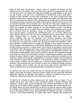 pode ser feito para ser generoso, mesmo como um avarento dá dinheiro se ficar
Apaixonado por uma mulher, mas um homem que é generoso simplesmente não pode
ser feito para amor com apego real. Mas entre aqueles que estão ligados a ela, se há
um que é pobre, e um que é rico, a preferência é, naturalmente, a dar a este último.
Quando há dois amantes, um dos quais é generoso, e as outras prontas para fazer
qualquer serviço para a cortesã, Alguns sábios dizem que aquele que está pronto para
fazer o serviço deve ser preferido, mas Vatsyayana é de opinião que um homem que faz
um serviço acha que ele ganhou seu objeto, quando ele fez alguma coisa uma vez, mas
uma homem generoso não se importa com o que ele tem dado antes. Mesmo aqui, a
escolha deve ser guiada pela probabilidade de o bom futuro para ser derivadas de sua
união com qualquer um deles. Quando um dos dois amantes é grato, e os liberais,
alguns sábios dizem que a um liberal deve ser preferido, mas Vatsyayana é de opinião
que a primeira deve ser escolhido, porque os homens são geralmente liberais
altivo, planície falado, e querendo em consideração para com os outros. Mesmo que
estes homens liberais têm sido em termos amigáveis por um longo tempo, ainda se
vêem qualquer falha no cortesã, ou são mentiras sobre ela por alguns
outras mulheres, eles não se importam com serviços passados, mas deixar
abruptamente. Por outro lado, o homem não grato não de uma só vez romper com ela,
por conta de uma conta para as dores que ela pode ter levado para agradá-lo. Neste
caso, também a escolha deve ser guiada com relação ao que poderá acontecer no
futuro. Quando uma ocasião para o cumprimento do pedido de um amigo, e uma chance
de obter dinheiro se juntam, os sábios dizem que a chance de conseguir o dinheiro deve
ser preferido. Mas Vatsyayana pensa que o dinheiro pode ser obtidos para amanhã, bem
como a-dia, mas se o pedido de um amigo não pode ser imediatamente cumprido, ele
pode tornar-se descontentes. Mesmo aqui, em fazer a escolha, em conta deve ser paga
a boa fortuna no futuro. Em tal ocasião, contudo, a cortesã possa pacificar o seu amigo,
fingindo ter algum trabalho a fazer, e dizendo-lhe que seu pedido será atendido com dia
seguinte, e deste modo garantir a possibilidade de começar o dinheiro que foi oferecido
a ela. Quando a chance de obter dinheiro, e as chances de evitar um desastre vir ao
mesmo tempo, a Sábios são de opinião que a chance de obter dinheiro deverá ser o
preferido, mas Vatsyayana diz que o dinheiro só tem uma importância limitada, enquanto
que um desastre que é evitada uma vez que nunca pode ocorrer novamente. Aqui,
porém, o escolha deve ser guiada pela grandeza ou pequenez do desastre.

Os ganhos mais ricos e do melhor tipo para as cortesãs são para ser gasto como se
segue: Construção de templos, tanques e jardins, dando um mil vacas para brâmanes
diferentes; exercício da adoração dos Deuses, e celebrar as festas em sua honra e,
finalmente, realizar tais votos como pode estar dentro seus meios.

Os ganhos de cortesãs de outras pessoas para ser gasto como se segue: Ter um
vestido branco para usar todos os dias, recebendo comida e bebida suficiente para
satisfazer a fome e sede; comer diariamente uma Tambula perfumada, ou seja, uma
mistura de noz de betel e folhas de betel e vestindo dourado com ornamentos de ouro.
Os Sábios dizem que estes representam os ganhos de todas as classes média e baixa
de cortesãs, mas Vatsyayana é de opinião que seus ganhos não podem ser calculados,
fixos ou de qualquer forma, já que estas dependem da influência do lugar, os costumes
do povo, a sua própria aparência, e muitas outras coisas. Quando uma cortesã quer


                                                                                     85
 