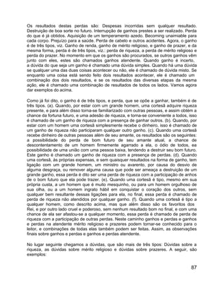 Os resultados destas perdas são: Despesas incorridas sem qualquer resultado.
Destruição de boa sorte no futuro. Interrupção de ganhos prestes a ser realizado. Perda
do que é já obtidos. Aquisição de um temperamento azedo. Becoming unaimiable para
cada corpo. Prejuízo para a saúde. Perda de cabelo e outros acidentes. Agora, o ganho
é de três tipos, viz. Ganho de renda, ganho de mérito religioso, e ganho de prazer, e da
mesma forma, perda é de três tipos, viz.: perda de riqueza, a perda de mérito religioso e
perda do prazer. No momento em que os ganhos são procurados, se outros ganhos vêm
junto com eles, estes são chamados ganhos atendente. Quando ganho é incerto,
a dúvida do que seja um ganho é chamado uma dúvida simples. Quando há uma dúvida
se qualquer uma das duas coisas acontecer ou não, ele é chamado de dúvida misto. Se
enquanto uma coisa está sendo feito dois resultados acontecer, ele é chamado um
combinação dos dois resultados, e se os resultados das diversas etapas da mesma
ação, ele é chamado uma combinação de resultados de todos os lados. Vamos agora
dar exemplos do acima.

Como já foi dito, o ganho é de três tipos, e perda, que se opõe a ganhar, também é de
três tipos. (a). Quando, por estar com um grande homem, uma cortesã adquire riqueza
presente, e para além disso torna-se familiarizado com outras pessoas, e assim obtém a
chance da fortuna futuro, e uma adesão de riqueza, e torna-se conveniente a todos, isso
é chamado de um ganho de riqueza com a presença de ganhar outros. (b). Quando, por
estar com um homem uma cortesã simplesmente recebe o dinheiro, isso é chamado de
um ganho de riqueza não participaram qualquer outro ganho. (c). Quando uma cortesã
recebe dinheiro de outras pessoas além de seu amante, os resultados são os seguintes:
a possibilidade do perda de bom futuro de seu amante atual, a chance de
descontentamento de um homem firmemente agarrado a ela, o ódio de todos, ea
possibilidade de uma união com uma pessoa baixa, tendendo a destruir seu bom futuro.
Este ganho é chamado um ganho de riqueza com a presença de perdas. (d). Quando
uma cortesã, às próprias expensas, e sem quaisquer resultados na forma de ganho, tem
ligação com um grande homem, um ministro ou avarento, por causa do desvio de
alguma desgraça, ou remover alguma causa que pode ser ameaça a destruição de um
grande ganho, essa perda é dito ser uma perda de riqueza com a participação de anhos
de o bom futuro que ela pode trazer. (e). Quando uma cortesã é tipo, mesmo em sua
própria custa, a um homem que é muito mesquinho, ou para um homem orgulhoso de
sua olha, ou a um homem ingrato hábil em conquistar o coração dos outros, sem
qualquer bem resultante dessas ligações para ela, no final, essa perda é chamado de
perda de riqueza não atendidos por qualquer ganho. (f). Quando uma cortesã é tipo a
qualquer homem, como descrito acima, mas que além disso são os favoritos dos
Rei, e por outro lado cruel e poderoso, sem nenhum resultado bom no final, e com uma
chance de ela ser afastou-se a qualquer momento, essa perda é chamado de perda de
riqueza com a participação de outras perdas. Neste caminho ganhos e perdas e ganhos
e perdas na atendente mérito religioso e prazeres podem tornar-se conhecido para o
leitor, e combinações de todas elas também podem ser feitas. Assim, as observações
finais sobre ganhos e perdas e ganhos e perdas atendente.

No lugar seguinte chegamos a dúvidas, que são mais de três tipos: Dúvidas sobre a
riqueza, as dúvidas sobre mérito religioso e dúvidas sobre prazeres. A seguir, são
exemplos:


                                                                                      87
 