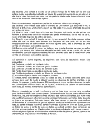 (d). Quando uma cortesã é incerto se um antigo inimigo, se for feito por ela em sua
própria custa, faria ela alguma lesão por causa de seu rancor contra ela, ou se aderem a
ela, tiraria raiva dela qualquer coisa que ele pode ter dado a ela, isso é chamado uma
dúvida em ambos os lados sobre a perda.

Babhravya descreveu os ganhos e perdas em ambos os lados como se segue:
(a). Quando uma cortesã pode obter o dinheiro de um homem que ela pode ir ver, e
também o dinheiro de um homem a quem ela não pode ir ver, isso é chamado de ganho
em ambos os lados.
(b). Quando uma cortesã tem a incorrer em despesas adicionais, se ela vai ver um
homem, e ainda corre o risco de incorrer uma perda irremediável, se ela não vai vê-lo,
isso é chamado de perda de ambos os lados.
(c). Quando uma cortesã é incerta, se um homem especial, lhe daria qualquer coisa
sobre ela que vai vê-lo, sem incorrer em despesas de sua parte, ou se em seu
negligenciando-lhe um outro homem lhe daria alguma coisa, isso é chamado de uma
dúvida em ambos os lados sobre o ganho.
(d) Quando uma cortesã é incerta, se, indo em sua própria despesa para ver um velho
inimigo, que tomaria trás dela o que ele pode ter dado a ela, ou se por ela não vai ver
que ele faria com que alguns catástrofe para cair em cima dela, isso é chamado de uma
dúvida em ambos os lados sobre a perda.

Ao combinar o acima exposto, as seguintes seis tipos de resultados mistos são
produzidos:
(a). Ganho de um lado, ea perda do outro.
(b). Ganho de um lado, ea dúvida de ganho do outro.
(c). Ganho de um lado, ea dúvida da perda do outro.
(d). Perda de um lado, ea dúvida de ganho do outro.
(e). Dúvida de ganho de um lado, ea dúvida da perda do outro.
(f). A dúvida da perda de um lado, ea perda do outro.
A cortesã, tendo considerado todas as coisas do alto, e tomado conselho com seus
amigos, deve agir de modo a adquirir ganho, as chances de ganhar grandes, e os
afastar de qualquer grande desastre. Mérito religioso e prazer também deve ser formado
em combinações distintas como as de riqueza, e então todos devem ser combinadas
com outro, de modo a formar novas combinações.

Quando uma cônjuges cortesã com homens que ela deve fazer com que cada um deles
para dar-lhe dinheiro, bem como o prazer. Em determinadas épocas, como o Festival da
Primavera, etc, ela deve fazer sua mãe anunciar aos homens diferentes, que num certo
dia sua filha ficaria com o homem que iria satisfazer tal desejo e um tal de dela. Quando
os jovens se aproximar dela com prazer, ela deve pensar no que ela pode realizar
através deles. A combinação de ganhos e perdas em todos os lados são: o ganho de um
lado, ea perda de todos os outros, perda de um lado e ganho em todos os outros, ganho
de todos os lados, a perda de todos os lados. A cortesã também deve considerar as
dúvidas sobre o ganho e as dúvidas sobre a perda de referência tanto para a riqueza,
mérito religioso e prazer. Assim termina a contrapartida de ganhos, perdas, ganhos de
atendente, os prejuízos daí decorrentes, e dúvidas.



                                                                                      89
 