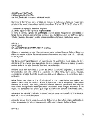 O SUTRA VATSYAYANA.
PREFÁCIO INTRODUÇÃO.
SAUDAÇÃO PARA DHARMA, ARTHA E KAMA

No início, o Senhor dos seres criados, os homens e mulheres, estabelece regras para
regulamentar a sua existência no que diz respeito ao Dharma [1], Artha, [2] e Kama. [3]

1: Dharma é a aquisição de mérito religioso
2: Artha a aquisição da riqueza e da propriedade
3: Kama é o amor, o prazer ea gratificação sensual. Essas três palavras são retidos ao
longo do seu original, como termos técnicos. Eles também podem ser definidos como
virtude, riqueza e do prazer, as três coisas repetidamente falado nas Leis de Manu.


PARTE I
CAPÍTULO II
NA AQUISIÇÃO DE DHARMA, ARTHA E KAMA

O homem, o período de cuja vida é cem anos, deve praticar Dharma, Artha e Kama em
diferentes vezes e de tal forma que possam harmonizar em conjunto e não colidir de
forma alguma.

Ele deve adquirir aprendizagem em sua infância, na juventude e meia idade, ele deve
atender a Artha e Kama, e na sua velhice ele deve realizar o Dharma e, assim, procuram
ganhar Moksha, ou seja, liberação de maisa transmigração.

Dharma deve ser aprendido a partir do Shruti (Escrituras Sagradas), e daqueles
familiarizados com ela. Artha é a aquisição de artes, terra, ouro, gado, riqueza,
equipagens e amigos. É, ainda, a protecção dos que é adquirido, e o aumento do que é
protegido.

Artha devem ser retirados dos oficiais do rei, e dos comerciantes, que podem ser
versado nas formas de comércio. Kama é o gozo de objetos apropriados pelos cinco
sentidos da audição, tato, visão, paladar e cheirar, assistida pela mente em conjunto
com a alma. O ingrediente neste peculiar é um contato entre o órgão do sentido e seu
objeto, e a consciência do prazer que surge a partir desse contato é chamado Kama.

Artha deve ser sempre o primeiro praticada pelo rei, para a sobrevivência dos homens,
deve ser obtido a partir de apenas.

A relação sexual é uma coisa dependente do homem e da mulher exige a aplicação de
meios apropriados por eles, e esses meios estão a ser retirados do Kama Sutra.


PARTE I


                                                                                     9
 