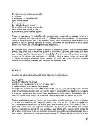 Os diferentes tipos de cortesãs são:
A cafetina.
A atendente do sexo feminino.
Uma mulher casta.
A moça dança.
Um artesão do sexo feminino.
Uma mulher que deixou sua família.
Uma mulher vive com sua beleza.
E, finalmente, uma cortesã regular.

Todos os tipos acima de cortesãs estão familiarizados com os vários tipos de homens, e
deve considerar as formas de recebendo dinheiro deles, de agradá-los, de se separar
deles, e de re-unir com eles. Eles também devem levar em consideração determinados
ganhos e perdas, ganhos e perdas atendente, e dúvidas em acordo com as suas várias
condições. Assim, as considerações finais de cortesãs.

Há também dois versículos sobre o assunto da seguinte forma: "Os homens querem
prazer, enquanto que as mulheres querem o dinheiro e, portanto, esta parte, que trata
dos meios de ganhar riqueza, deve ser estudado ". "Há algumas mulheres que procuram
o amor, e há outros que procuram por dinheiro, para a ex-as formas de amor são
contadas em partes anteriores deste trabalho, enquanto as formas de obter dinheiro,
como é praticada por cortesãs, são descritos na presente parte. "




PARTE VII

SOBRE OS MEIOS DE ATRAIR OS OUTROS PARA SI MESMO

CAPÍTULO I
SOBRE PESSOAL ADORNO
SOBRE SUBJUGAR O CORAÇÃO DOS OUTROS
E SOBRE TONICOS E MEDICAMENTOS
Quando uma pessoa deixa de obter o objeto de seus desejos por qualquer das formas
anteriormente relacionados, ele deve então recorrer a outras formas de atrair outros para
si mesmo. Agora, boa aparência, boas qualidades, a juventude, e liberalidade são o
meio principal e mais natural de fazer uma pessoa agradável aos olhos dos outros.

Mas na ausência destas um homem ou uma mulher deve ter recorrer a meios artificiais,
ou a arte, e os seguintes são algumas receitas que pode ser útil: (a). Uma pomada feita
da coronaria tabernamontana, o Costus speciosus ou arabicus, eo Flacourtia ataphracta,
pode ser usado como um ungüento de adorno. (b). Se um pó fino é feito das plantas
acima, e aplicada ao pavio de uma lâmpada, que é feito para queimar com o óleo de
vitrol azul, o pigmento preto ou lâmpada daí preto produzido, quando aplicada à cílios,
tem o efeito de fazer uma pessoa olhar encantador. (c). O óleo da planta daninha porco,


                                                                                      90
 