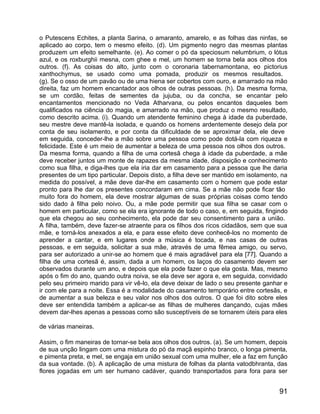 o Putescens Echites, a planta Sarina, o amaranto, amarelo, e as folhas das ninfas, se
aplicado ao corpo, tem o mesmo efeito. (d). Um pigmento negro das mesmas plantas
produzem um efeito semelhante. (e). Ao comer o pó da speciosum nelumbrium, o lótus
azul, e os roxburghii mesna, com ghee e mel, um homem se torna bela aos olhos dos
outros. (f). As coisas do alto, junto com o coronaria tabernamontana, eo pictorius
xanthochymus, se usado como uma pomada, produzir os mesmos resultados.
(g). Se o osso de um pavão ou de uma hiena ser cobertos com ouro, e amarrado na mão
direita, faz um homem encantador aos olhos de outras pessoas. (h). Da mesma forma,
se um cordão, feitas de sementes da jujuba, ou da concha, se encantar pelo
encantamentos mencionado no Veda Atharvana, ou pelos encantos daqueles bem
qualificados na ciência do magia, e amarrado na mão, que produz o mesmo resultado,
como descrito acima. (i). Quando um atendente feminino chega à idade da puberdade,
seu mestre deve mantê-la isolada, e quando os homens ardentemente desejo dela por
conta de seu isolamento, e por conta da dificuldade de se aproximar dela, ele deve
em seguida, conceder-lhe a mão sobre uma pessoa como pode dotá-la com riqueza e
felicidade. Este é um meio de aumentar a beleza de uma pessoa nos olhos dos outros.
Da mesma forma, quando a filha de uma cortesã chega à idade da puberdade, a mãe
deve receber juntos um monte de rapazes da mesma idade, disposição e conhecimento
como sua filha, e diga-lhes que ela iria dar em casamento para a pessoa que lhe daria
presentes de um tipo particular. Depois disto, a filha deve ser mantido em isolamento, na
medida do possível, a mãe deve dar-lhe em casamento com o homem que pode estar
pronto para lhe dar os presentes concordaram em cima. Se a mãe não pode ficar tão
muito fora do homem, ela deve mostrar algumas de suas próprias coisas como tendo
sido dado à filha pelo noivo. Ou, a mãe pode permitir que sua filha se casar com o
homem em particular, como se ela era ignorante de todo o caso, e, em seguida, fingindo
que ela chegou ao seu conhecimento, ela pode dar seu consentimento para a união.
A filha, também, deve fazer-se atraente para os filhos dos ricos cidadãos, sem que sua
mãe, e torná-los anexados a ela, e para esse efeito deve conhecê-los no momento de
aprender a cantar, e em lugares onde a música é tocada, e nas casas de outras
pessoas, e em seguida, solicitar a sua mãe, através de uma fêmea amigo, ou servo,
para ser autorizado a unir-se ao homem que é mais agradável para ela [77]. Quando a
filha de uma cortesã é, assim, dada a um homem, os laços do casamento devem ser
observados durante um ano, e depois que ela pode fazer o que ela gosta. Mas, mesmo
após o fim do ano, quando outra noiva, se ela deve ser agora e, em seguida, convidado
pelo seu primeiro marido para vir vê-lo, ela deve deixar de lado o seu presente ganhar e
ir com ele para a noite. Essa é a modalidade do casamento temporário entre cortesãs, e
de aumentar a sua beleza e seu valor nos olhos dos outros. O que foi dito sobre eles
deve ser entendida também a aplicar-se as filhas de mulheres dançando, cujas mães
devem dar-lhes apenas a pessoas como são susceptíveis de se tornarem úteis para eles

de várias maneiras.

Assim, o fim maneiras de tornar-se bela aos olhos dos outros. (a). Se um homem, depois
de sua unção lingam com uma mistura do pó da maçã espinho branco, o longa pimenta,
e pimenta preta, e mel, se engaja em união sexual com uma mulher, ele a faz em função
da sua vontade. (b). A aplicação de uma mistura de folhas da planta vatodbhranta, das
flores jogadas em um ser humano cadáver, quando transportados para fora para ser


                                                                                      91
 