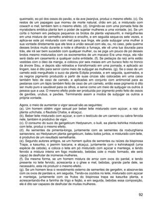 queimado, eo pó dos ossos do pavão, e da ave jiwanjiva, produz o mesmo efeito. (c). Os
restos de um papagaio que morreu de morte natural, chão em pó, e misturado com
cowach e mel, também tem o mesmo efeito. (d). Ungindo-se com uma pomada feita de
myrabolans emblica planta tem o poder de sujeitar mulheres a uma vontade. (e). Se um
corta o homem em pedaços pequenos os brotos da planta vajnasunhi, e mergulha-las
em uma mistura de vermelho arsênico e enxofre, e em seguida seque-os sete vezes, e
aplica-se este pó misturado com mel para sua linga, ele pode subjugar uma mulher à
sua vontade diretamente que ele teve a união sexual com ela, ou, no caso, pela queima
desses brotos muito durante a noite e olhando a fumaça, ele vê uma lua dourada para
trás, ele irá ser bem sucedido com qualquer mulher, ou se joga um pouco de pó desses
brotos mesmo misturados com os excrementos de um macaco Era uma moça, ela não
será dada em casamento a qualquer outra entidade. (f). Se pedaços da raiz arris estão
vestidas com o óleo da manga, e colocou por seis meses em um buraco feito no tronco
da árvore Sisu, e depois são retirados e transformado em uma pomada, e aplicado ao
lingam, isso é dito para servir como meio de subjugar as mulheres. (g). Se o osso de um
camelo está mergulhado o suco da planta Eclipta prostata, e em seguida, queimados, e
os negros pigmento produzido a partir de suas cinzas são colocadas em uma caixa
também feito de osso de camelo, e aplicadas em conjunto com antimonial para as
pestanas com um lápis também feito de osso de um camelo, então esse pigmento é dito
ser muito puro e saudável para os olhos, e serve como um meio de subjugar os outros à
pessoa que a usa. O mesmo efeito pode ser produzida por pigmento preto feito de ossos
de gaviões, urubus, e pavões. Terminando assim a modos de subjugar os outros a
própria vontade.

Agora, o meio de aumentar o vigor sexual são as seguintes:
(a). Um homem obtém vigor sexual por beber leite misturado com açúcar, a raiz da
planta uchchata, o flautista Chaba, e alcaçuz.
(b). Beber leite misturado com açúcar, e com o testículo de um carneiro ou cabra fervida
nele, também é produtivo de vigor.
(c). O consumo do suco da gangeticum Hedysarum, o kuili, ea planta kshirika misturado
com leite, produz o mesmo efeito.
(d). As sementes da pimenta-longa, juntamente com as sementes da roxburghiana
sanseviera, eo Hedysarum planta gangeticum, bateu todos juntos, e misturado com leite,
é produtivo de um resultado semelhante.
(e). Segundo autores antigos, se um homem quilos de sementes ou raízes da bispinosa
Trapa, a kasurika, o jasmim toscana, e alcaçuz, juntamente com o kshirakapoli (uma
espécie de cebola), e coloca o leite em pó misturado com açúcar e manteiga, e tendo
fervido a mistura inteira em fogo moderado, bebidas cole o modo formado, ele será
capaz de desfrutar de inúmeras mulheres.
(f). Da mesma forma, se um homem mistura de arroz com ovos do pardal, e tendo
presente no leite fervido, acrescenta a o ghee e mel, bebidas, grande parte dele, se
necessário, esta irá produzir o mesmo efeito.
(g). Se um homem leva o revestimento externo de sementes de gergelim, e absorve-las
com os ovos de pardais e, em seguida, Tendo-os cozidos no leite, misturado com açúcar
e manteiga, juntamente com os frutos do bispinosa trapa ea kasurika planta, e
acrescentando-lhe a farinha de trigo e feijão, e em seguida, bebidas essa composição,
ele é dito ser capazes de desfrutar de muitas mulheres.


                                                                                     92
 