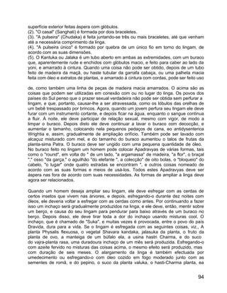 superfície exterior feitas áspera com glóbulos.
(2). "O casal" (Sanghati) é formada por dois braceletes.
(3). "A pulseira" (Chudaka) é feita juntando-se três ou mais braceletes, até que venham
até a necessária comprimento da linga.
(4). "A pulseira único" é formado por quebra de um único fio em torno do lingam, de
acordo com as suas dimensões.
(5). O Kantuka ou Jalaka é um tubo aberto em ambas as extremidades, com um buraco
que, aparentemente rude e enchidos com glóbulos macio, e feito para caber ao lado da
yoni, e amarrado à cintura. Quando uma coisa não pode ser obtido, depois de um tubo
feito de madeira da maçã, ou haste tubular da garrafa cabaça, ou uma palheta macia
feita com óleo e extratos de plantas, e amarrado à cintura com cordas, pode ser feito uso

de, como também uma linha de peças de madeira macia amarrados. O acima são as
coisas que podem ser utilizadas em conexão com ou no lugar do linga. Os povos dos
países do Sul penso que o prazer sexual verdadeira não pode ser obtida sem perfurar a
lingam, e que, portanto, causar-lhe a ser atravessada, como os lóbulos das orelhas de
um bebê trespassado por brincos. Agora, quando um jovem perfura seu lingam ele deve
furar com um instrumento cortante, e depois ficar na água, enquanto o sangue continua
a fluir. À noite, ele deve participar de relação sexual, mesmo com vigor, de modo a
limpar o buraco. Depois disto ele deve continuar a lavar o buraco com decocção, e
aumentar o tamanho, colocando nela pequenos pedaços de cana, eo antidysenterica
Wrightia e, assim, gradualmente de ampliação orifício. Também pode ser lavado com
alcaçuz misturado com mel, e do tamanho do buraco aumentou o talos de frutas da
planta-sima Patra. O buraco deve ser ungido com uma pequena quantidade de óleo.
No buraco feito no lingam um homem pode colocar Apadravyas de várias formas, tais
como o "round", em volta do " de um lado, "a argamassa" de madeira, "a flor", o braçal
"," osso "da garça," o aguilhão "do elefante ", a colecção" de oito bolas, o "bloqueio" do
cabelo, "o lugar" onde quatro estradas se encontram ", e outros coisas nomeado de
acordo com as suas formas e meios de usá-los. Todos estes Apadravyas deve ser
áspera nas fora de acordo com suas necessidades. As formas de ampliar a linga deve
agora ser relacionados.

Quando um homem deseja ampliar seu lingam, ele deve esfregar com as cerdas de
certos insetos que vivem nas árvores, e depois, esfregando-o durante dez noites com
óleos, ele deveria voltar a esfregar com as cerdas como antes. Por continuando a fazer
isso um inchaço será gradualmente produzidos na linga, e ele deve, então, mentir sobre
um berço, e causa do seu lingam para pendurar para baixo através de um buraco no
berço. Depois disso, ele deve tirar toda a dor do inchaço usando misturas cool. O
inchaço, que é chamado de "Suka", e muitas vezes é provocada, entre o povo do país
Dravida, dura para a vida. Se o lingam é esfregada com as seguintes coisas, viz., A
planta Physalis flexuosa, o vegetal Shavara kandaka, jalasuka da planta, o fruto da
planta de ovo, a manteiga de um búfalo ela, a usina hastri Charma, e do suco
do vajra-planta rasa, uma duradoura inchaço de um mês será produzida. Esfregando-o
com azeite fervido no misturas das coisas acima, o mesmo efeito será produzido, mas
com duração de seis meses. O alargamento da linga é também efectuada por
umedecimento ou esfregando-o com óleo cozido em fogo moderado junto com as
sementes de romã, e do pepino, o suco da planta valuka, o hasti-Charma planta, ea


                                                                                       94
 