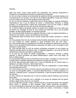 berinjela.

Além dos acima, outros meios podem ser aprendidas com pessoas experientes e
confidencia. As experiências diversas e receitas são as seguintes:
(a). Se um homem mistura do pó da planta de cobertura de leite, ea planta kantaka com
o excremento de um macaco, e da raiz em pó da fábrica lanjalalika, e joga essa mistura
em uma mulher, ela não vai amar qualquer corpo mais tarde.
(b). Se um homem engrossa o caldo dos frutos da fístula cassia, ea eugenia jambolana,
misturando-os com o pó da fábrica de soma, o anthelmintica Vernonia, a Eclipta
prostata, e os lohopa-jihirka e aplica esta composição à yoni de uma mulher, e depois
tem relações sexuais com ela, seu amor por ela será ser destruído.
(c). O mesmo efeito é produzido quando um homem tem relação com uma mulher que
se banhou na manteiga de leite de uma -búfalo ela misturado com o pó da planta
gopalika, os Banu-planta padika, eo amaranto amarelo.
(d). Uma pomada feita de flores do cadamba Nauclea, o cajá, ea eugenia jambolana, e
usado por uma mulher, a leva a ser odiado por seu marido.
(e). Guirlandas feitas de flores acima, quando usada pela mulher, produzem o mesmo
efeito.
(f). Uma pomada feita do fruto da Asteracantha longifolia (kokilaksha) será o contrato de
um yoni Hastini ou mulher elefante, e essa contração dura por uma noite.
(g). Uma pomada feita por martelamento The Roots do speciosum nelumbrium e da lótus
azul, e os pó da planta Physalis flexuosa misturado com ghee e mel, vai ampliar a yoni
da Mrigi ou veado mulher.
(h). Uma pomada feita do fruto da emblica myrabolans embebido no suco leitoso da
cobertura de leite planta, da planta soma, o Calotropis gigantea, e do suco da fruta da
anthelmintica Vernonia, será fazer o cabelo branco.
(i). O suco de The Roots da planta madayantaka, o amaranto, amarelo, a planta
anjanika, a Clitoria ternateea, ea planta shlakshnaparni, usado como uma loção, vai
fazer o cabelo crescer.
(j). Uma pomada feita por fervura The Roots acima em óleo, e esfregou na, fará com que
o cabelo preto, e também gradualmente restaurar o cabelo que caiu fora.
(k) Se lac está saturado sete vezes com o suor do testículo de um cavalo branco, e
aplicado a um lábio vermelho, o lábio ficará branco.
(l). A cor dos lábios pode ser recuperado por meio da madayantika e outras plantas
mencionadas acima em(i).
(m). Uma mulher que ouve um homem tocando uma flauta de cana que foi vestido com
os sucos da bahupadika planta, o coronaria tabernamontana, o Costus speciosus ou
arabicus, o deodora pinus, o antiquorum Euphorbia, o vajra ea planta kantaka, torna-se
seu escravo.
(n). Se a comida ser misturado com o fruto da macieira espinho (Dathura) que provoca
intoxicação.
(o). Se a água ser misturado com o petróleo e as cinzas de qualquer tipo de grama,
exceto o capim kusha, torna-se a cor de leite.
(p). Se myrabolans amarelo, o cajá, a planta shrawana, ea planta priyangu ser martelado
todos juntos, e aplicado a ferro panelas, potes estes tornam-se vermelhos.
(q). Se uma lâmpada, guarnecidos com óleo extraído das shrawana e plantas priyangn,
seu pavio ser feita de pano eo lamaçal de peles de cobras, é iluminado, e longos


                                                                                      95
 