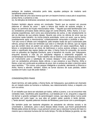pedaços de madeira colocados perto dela, aqueles pedaços de madeira será
semelhante cobras tantos.
(r). Beber leite de uma vaca branca que tem um bezerro branco a seus pés é auspicioso,
produz fama, e preserva a vida.
(s). As bênçãos de brâmanes venerável, bem propiciou, têm o mesmo efeito.

Existem também alguns versos em conclusão: "Assim que eu escrevi em poucas
palavras a" ciência do amor ", após a leitura dos textos de autores antigos, e
seguir os caminhos de fruição mencionados neles. " "Aquele que está familiarizado com
os verdadeiros princípios desta ciência paga em conta Dharma, Artha, Kama, e à sua
próprias experiências, bem como aos ensinamentos de outros, e não simplesmente no
ato os ditames de sua própria desejo. Quanto aos erros na ciência do amor que eu
mencionei neste trabalho, na minha própria autoridade, como um autor, que eu tenho,
imediatamente após a mencioná-los, cuidadosamente censurada e proibida a eles. "
"Um ato nunca é olhado com indulgência, pela simples razão de que é autorizada pela
ciência, porque ele deve ser lembrado que esta é a intenção da ciência, que as regras
que ela contém deve só podem ser postas em prática em casos específicos. Após a
leitura e considerando-se as obras de babhravya e outros autores antigos, e pensar
sobre o significado das regras dadas por eles, o Kama Sutra foi composta, de acordo
com os preceitos da Sagrada Escritura, para o benefício do mundo, por Vatsyayana,
enquanto levando a vida de um estudante religiosa e totalmente engajado na
contemplação da Divindade. " "Este trabalho não se destina a ser utilizado apenas como
um instrumento para a satisfação de nossos desejos." Uma pessoa familiarizada
com os verdadeiros princípios desta ciência, e que preserva a sua Dharma, Artha e
Kama, e tem em conta para as práticas do povo, tem a certeza de obter o domínio sobre
seus sentidos. " "Em suma, uma pessoa inteligente e prudente, atendendo a Dharma e
Artha, Kama e atender, também, ASem se tornar escravo de suas paixões, obtém
sucesso em tudo o que ele pode realizar. "



CONSIDERAÇÕES FINAIS

Assim termina, em sete partes, o Kama Sutra, de Vatsyayana, que poderia ser chamado
de um tratado sobre os homens e mulheres, seu relacionamento mútuo, e respeito uns
com os outros.

É um trabalho que deve ser estudado por todos, velhos e jovens, o ex vai encontrar nela
verdades reais, recolhidos pela experiência, e já testada por si só, enquanto o segundo
irá derivar a grande vantagem de aprendizagem coisas, que alguns talvez nunca pode
aprender em outro lugar, ou que eles só podem saber quando é tarde demais
( "tarde demais" aquelas palavras imortais de Mirabeau) para lucrar com a prendizagem.

Ele também pode ser bastante elogiados ao estudante de ciências sociais e da
umanidade e, sobretudo, para o aluno dessas idéias iniciais, que foram gradualmente
filtrada pelas areias do tempo, e que parecem provar que a natureza humana de hoje é o
mesmo que a natureza humana de há muito tempo. Foi dito de Balzac [a grande, se não


                                                                                    96
 