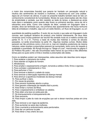 o maior dos romancistas francês] que parecia ter herdado um percepção natural e
intuitiva dos sentimentos de homens e mulheres, e descreveu-os com uma análise
digna de um homem de ciência. O autor do presente trabalho também deve ter tido um
conhecimento considerável de humanidades. Muitas de suas observações são tão cheio
de simplicidade e verdade, que têm resistido ao teste do tempo, e destacam-se ainda
mais clara e verdadeira como quando eles foram os primeiros escritos, cerca de mil e
oitocentos anos atrás. Como uma coleção de fatos, contada em linguagem clara e
simples, deve ser lembrado que, nos primeiros dias aparentemente não havia nenhuma
idéia de embelezar o trabalho, seja com um estilo literário, um fluxo de linguagem, ou um

quantidade de padding supérfluo. O autor diz ao mundo o que sabe em linguagem muito
concisa, sem qualquer tentativa de produzir uma história interessante. De seus fatos
romances como muitos poderiam ser escrito! Na verdade muito do a matéria contida nas
partes III. IV. V e VI., Formou a base de muitas das histórias e contos de séculos
passados. Lá serão encontrados na parte VII., Algumas receitas curioso. Muitos deles
parecem ser tão primitivos como o livro em si, mas em trabalhos posteriores da mesma
natureza, estas receitas e prescrições parecem ter aumentado, tanto como diz respeito à
qualidade e quantidade. No Runga Anunga ou "Stage of Love", mencionada na página 5
do Prefácio Na parte I, não são encontradas nada menos do que trinta e três diferentes
temas para os quais cento e trinta e receitas e prescrições são dadas.

Como os detalhes podem ser interessantes, estes assuntos são descritas como segue:
1. Para acelerar o paroxismo da mulher.
2. Para retardar os órgãos do homem.
3. Afrodisíacos.
4. Para ampliar o espessamento e lingam, tornando-a sólida e forte, firme e vigoroso.
5. Para contratar o estreitamento e Yoni.
6. Para perfumar o Yoni.
7. Para remover e destruir o cabelo do corpo.
8. Para remover a interrupção repentina da doença mensal.
9. Para diminuir a aparência imoderado da doença mensal.
10. Para purificar o útero.
11. Por causa da gravidez.
12. Para prevenir acidentes aborto e outros.
13. Para garantir a libertação de trabalho fácil e pronto.
14. Para limitar o número de filhos.
15. Para o espessamento e embelezar os cabelos.
16. Para obter uma boa cor preta para ele.
17. De branqueamento e branqueamento ele.
18. Para renová-lo.
19. Para limpar a pele do rosto de erupções que sair e deixar manchas pretas em cima
dele.
20. Para remover a cor negra da epiderme.
21. Para aumentar os seios das mulheres.
22. Para o aumento e endurecimento seios pendurados.
23. Para dar um perfume na pele.
24. Para retirar o mau cheiro de suor.


                                                                                      97
 