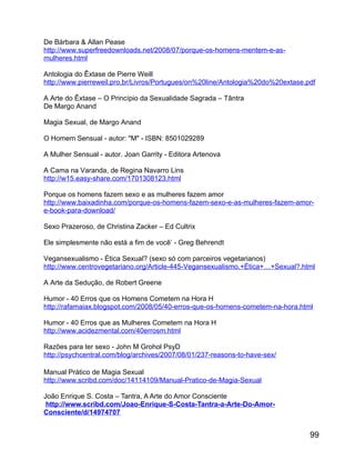De Bárbara & Allan Pease
http://www.superfreedownloads.net/2008/07/porque-os-homens-mentem-e-as-
mulheres.html

Antologia do Êxtase de Pierre Weill
http://www.pierreweil.pro.br/Livros/Portugues/on%20line/Antologia%20do%20extase.pdf

A Arte do Êxtase – O Princípio da Sexualidade Sagrada – Tântra
De Margo Anand

Magia Sexual, de Margo Anand

O Homem Sensual - autor: "M" - ISBN: 8501029289

A Mulher Sensual - autor. Joan Garrity - Editora Artenova

A Cama na Varanda, de Regina Navarro Lins
http://w15.easy-share.com/1701308123.html

Porque os homens fazem sexo e as mulheres fazem amor
http://www.baixadinha.com/porque-os-homens-fazem-sexo-e-as-mulheres-fazem-amor-
e-book-para-download/

Sexo Prazeroso, de Christina Zacker – Ed Cultrix

Ele simplesmente não está a fim de você’ - Greg Behrendt

Vegansexualismo - Ética Sexual? (sexo só com parceiros vegetarianos)
http://www.centrovegetariano.org/Article-445-Vegansexualismo.+Ética+…+Sexual?.html

A Arte da Sedução, de Robert Greene

Humor - 40 Erros que os Homens Cometem na Hora H
http://rafamaiax.blogspot.com/2008/05/40-erros-que-os-homens-cometem-na-hora.html

Humor - 40 Erros que as Mulheres Cometem na Hora H
http://www.acidezmental.com/40errosm.html

Razões para ter sexo - John M Grohol PsyD
http://psychcentral.com/blog/archives/2007/08/01/237-reasons-to-have-sex/

Manual Prático de Magia Sexual
http://www.scribd.com/doc/14114109/Manual-Pratico-de-Magia-Sexual

João Enrique S. Costa – Tantra, A Arte do Amor Consciente
 http://www.scribd.com/Joao-Enrique-S-Costa-Tantra-a-Arte-Do-Amor-
Consciente/d/14974707


                                                                                 99
 