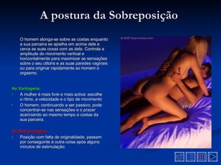 A postura da Sobreposição  O homem alonga-se sobre as costas enquanto a sua parceira se ajoelha em acima dele e cerca as suas coxas com as dela. Controla a amplitude do movimento vertical e horizontalmente para maximizar as sensações sobre o seu clitoris e as suas paredes vaginais ou para originar rapidamente ao homem o orgasmo.   As Vantagens A mulher é mais livre e mais activa: escolhe o ritmo, a velocidade e o tipo de movimento   O homem, continuando a ser passivo, pode concentrar-se nas sensações e o prazer acariciando ao mesmo tempo a costas da sua parceira.   As Desvantagens  Posição com falta de originalidade, passam por conseguinte à outra coisa após alguns minutos de estimulação.   