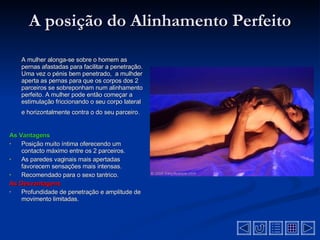 A posição do Alinhamento Perfeito A mulher alonga-se sobre o homem as pernas afastadas para facilitar a penetração. Uma vez o pénis bem penetrado,  a mulhder aperta as pernas para que os corpos dos 2 parceiros se sobreponham num alinhamento perfeito. A mulher pode então começar a estimulação friccionando o seu corpo lateral e horizontalmente contra o do seu parceiro.   As Vantagens Posição muito íntima oferecendo um contacto máximo entre os 2 parceiros.   As paredes vaginais mais apertadas favorecem sensações mais intensas.   Recomendado para o sexo tantrico.   As Desvantagens  Profundidade de penetração e amplitude de movimento limitadas .  