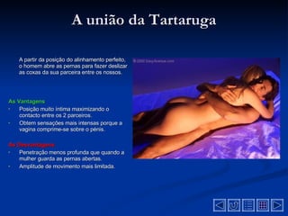 A união da Tartaruga A partir da posição do alinhamento perfeito, o homem abre as pernas para fazer deslizar as coxas da sua parceira entre os nossos . As Vantagens Posição muito íntima maximizando o contacto entre os 2 parceiros.   Obtem sensações mais intensas porque a vagina comprime-se sobre o pénis.   As Desvantagens  Penetração menos profunda que quando a mulher guarda as pernas abertas.   Amplitude de movimento mais limitada .  
