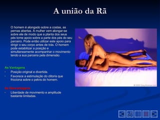 A união da Rã O homem é alongado sobre a costas, as pernas abertas. A mulher vem alongar-se sobre ele de modo que a planta dos seus pés tome apoio sobre a parte dos pés do seu parceiro. Pode então utilizar este apoio para dirigir o seu corpo antes de trás. O homem pode estabilizar a posição e simultaneamente acompanhar o movimento tendo a sua parceira pela dimensão . As Vantagens Posição original e divertida.  Favorece a estimulação do clitoris que fricciona sobre o pelvis do homem .  As Desvantagens  Liberdade de movimento e amplitude bastante limitadas .  