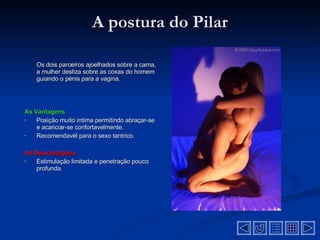 A postura do Pilar Os dois parceiros ajoelhados sobre a cama, a mulher desliza sobre as coxas do homem guiando o pénis para a vagina .  As Vantagens Posição muito íntima permitindo abraçar-se e acariciar-se confortavelmente .  Recomendavél para o sexo tantrico .  As Desvantagens  Estimulação limitada e penetração pouco profunda. 