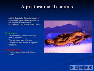 A postura das Tesouras A partir da posição de Andromaque, a mulher balança de trás até aos pés do seu parceiro. Esta posição é recomendada para atrasar a ejeculação . As Vantagens Permite muito boa uma estimulação manual do clitoris .  Vista excitante para o homem.  Boa posição para atrasar o orgasmo masculino.  As Desvantagens  Exige uma grande flexibilidade da mulher.  