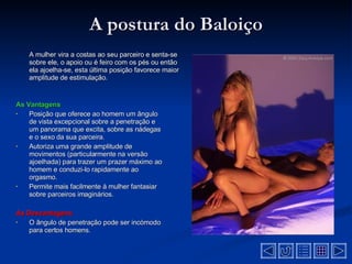 A postura do Baloiço A mulher vira a costas ao seu parceiro e senta-se sobre ele, o apoio ou é feiro com os pés ou então ela ajoelha-se, esta última posição favorece maior amplitude de estimulação .  As Vantagens Posição que oferece ao homem um ângulo de vista excepcional sobre a penetração e um panorama que excita, sobre as nádegas e o sexo da sua parceira .  Autoriza uma grande amplitude de movimentos (particularmente na versão ajoelhada) para trazer um prazer máximo ao homem e conduzi-lo rapidamente ao orgasmo .  Permite mais facilmente à mulher fantasiar sobre parceiros imaginários .  As Desvantagens  O ângulo de penetração pode ser incómodo para certos homens .  