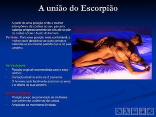 A união do Escorpião A partir de uma posição onde a mulher sobrepõe-se de costass ao seu parceiro, balança progressivamente de trás até se pôr de costas sobre o busto do homem.  Variante :   Para uma posição mais confortável, a mulher pode desdobrar as suas pernas e estender-se no mesmo sentido que a do seu parceiro .  As Vantagens Posição original recomendada para o sexo tantrico .  Contacto máximo entre os 2 parceiros .  O homem pode facilmente acariciar os seios e o clitoris da sua parceira .  As Desvantagens  Posição pouco recomendada às mulheres que sofrem de problemas de costas .  Amplitude de movimento limitada .  