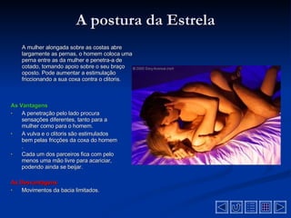 A postura da Estrela A mulher alongada sobre as costas abre largamente as pernas, o homem coloca uma perna entre as da mulher e penetra-a de cotado, tomando apoio sobre o seu braço oposto. Pode aumentar a estimulação friccionando a sua coxa contra o clitoris .  As Vantagens A penetração pelo lado procura sensações diferentes, tanto para a mulher como para o homem .  A vulva e o clitoris são estimulados bem pelas fricções da coxa do homem   .  Cada um dos parceiros fica com pelo menos uma mão livre para acariciar, podendo ainda se beijar.  As Desvantagens  Movimentos da bacia limitados .  