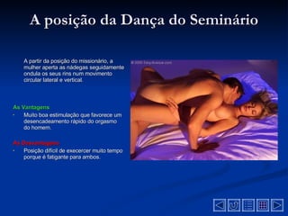 A posição da Dança do Seminário A partir da posição do missionário, a mulher aperta as nádegas seguidamente ondula os seus rins num movimento circular lateral e vertical .  As Vantagens Muito boa estimulação que favorece um desencadeamento rápido do orgasmo do homem .  As Desvantagens  Posição difícil de execercer muito tempo porque é fatigante para ambos .  
