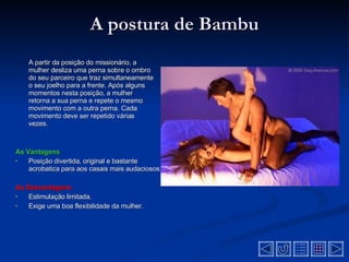 A postura de Bambu A partir da posição do missionário, a mulher desliza uma perna sobre o ombro do seu parceiro que traz simultaneamente o seu joelho para a frente. Após alguns momentos nesta posição, a mulher retorna a sua perna e repete o mesmo movimento com a outra perna. Cada movimento deve ser repetido várias vezes . As Vantagens Posição divertida, original e bastante acrobatica para aos casais mais audaciosos .  As Desvantagens  Estimulação limitada.  Exige uma boa flexibilidade da mulher.  
