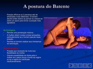 A postura do Batente Posição difícil se os 2 parceiros são de dimensões muito diferentes. O homem deverá então dobrar as pernas ou crescer-se sobre um apoio para tornar a posição mais agradável . As Vantagens Permite uma penetração máxima.  A mulher obtem muitas e boas sensações, particularmente se o homem ejacule nesta posição .  Permite ao homem realizar seus fantasmas de dominação .  As Desvantagens  Posição que necessita de muito boa flexibilidade da mulher .  Grande possibilidade de dores para a mulher se o pénis choca o fundo da vagina ou se a vagina for lubrificada insuficientemente .  