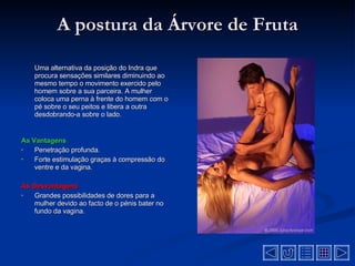 A postura da Árvore de Fruta Uma alternativa da posição do Indra que procura sensações similares diminuindo ao mesmo tempo o movimento exercido pelo homem sobre a sua parceira. A mulher coloca uma perna à frente do homem com o pé sobre o seu peitos e libera a outra desdobrando-a sobre o lado . As Vantagens Penetração profunda.  Forte estimulação graças à compressão do ventre e da vagina.  As Desvantagens   Grandes possibilidades de dores para a mulher devido ao facto de o pénis bater no fundo da vagina .  